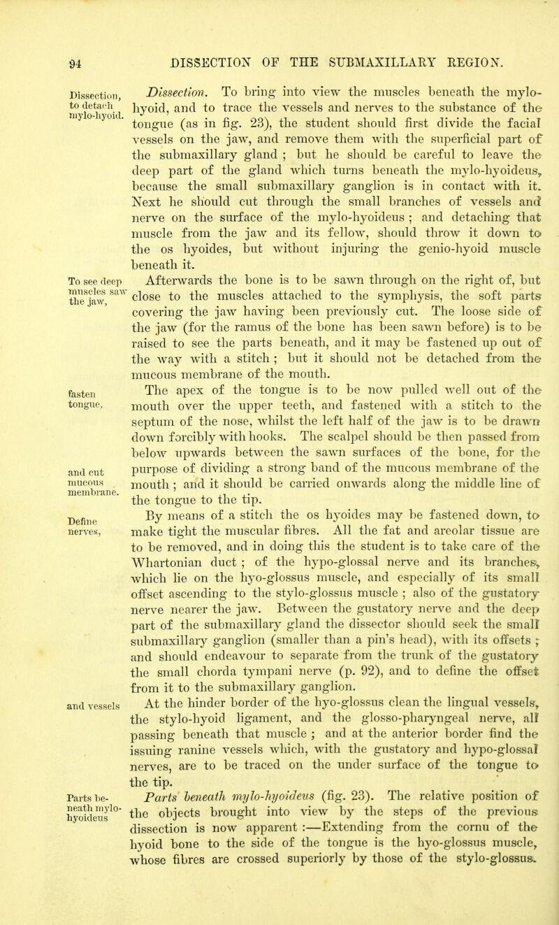 Dissection, to detach mylo-hyoid. To see deep muscles saw the jaw, fasten tongue. and cut mucous membrane. Define nerves. and vessels Parts be- neath mylo- hyoideus Dissection. To bring into view the muscles beneath the mylo- hyoid, and to trace the vessels and nerves to the substance of the tongue (as in fig. 23), the student should first divide the facial vessels on the jaw, and remove them with the superficial part of the submaxillary gland ; but he should be careful to leave the deep part of the gland which turns beneath the mylo-hyoideus, because the small submaxillary ganglion is in contact with it. Next he should cut through the small branches of vessels and nerve on the surface of the mylo-hyoideus ; and detaching that muscle from the jaw and its fellow, should throw it down to the os hyoides, but without injuring the genio-hyoid muscle beneath it. Afterwards the bone is to be sawn through on the right of, but close to the muscles attached to the symphysis, the soft parts covering the jaw having been previously cut. The loose side of the jaw (for the ramus of the bone has been sawn before) is to be raised to see the parts beneath, and it may be fastened up out of the way with a stitch ; but it should not be detached from the mucous membrane of the mouth. The apex of the tongue is to be now pulled well out of the mouth over the upper teeth, and fastened with a stitch to the septum of the nose, whilst the left half of the jaw is to be drawn down forcibly with hooks. The scalpel should be then passed from below upwards between the sawn surfaces of the bone, for the purpose of dividing a strong band of the mucous membrane of the mouth ; and it should be carried onwards along the middle line of the tongue to the tip. By means of a stitch the os hyoides may be fastened down, to make tight the muscular fibres. All the fat and areolar tissue are to be removed, and in doing this the student is to take care of the Whartonian duct ; of the hypo-glossal nerve and its branches, which lie on the hyo-glossus muscle, and especially of its small offset ascending to the styloglossus muscle ; also of the gustatory- nerve nearer the jaw. Between the gustatory nerve and the deep part of the submaxillary gland the dissector should seek the small submaxillary ganglion (smaller than a pin's head), with its offsets ; and should endeavour to separate from the trunk of the gustatory the small chorda tympani nerve (p. 92), and to define the offset from it to the submaxillary ganglion. At the hinder border of the hyo-glossus clean the lingual vessels, the stylo-hyoid ligament, and the glossopharyngeal nerve, all passing beneath that muscle ; and at the anterior border find the issuing ranine vessels which, with the gustatory and hypo-glossal nerves, are to be traced on the under surface of the tongue to the tip. Parts beneath mylo-hyoideus (fig. 23). The relative position of the objects brought into view by the steps of the previous dissection is now apparent :—Extending from the cornu of the hyoid bone to the side of the tongue is the hyo-glossus muscle, whose fibres are crossed superiorly by those of the stylo-glossus.