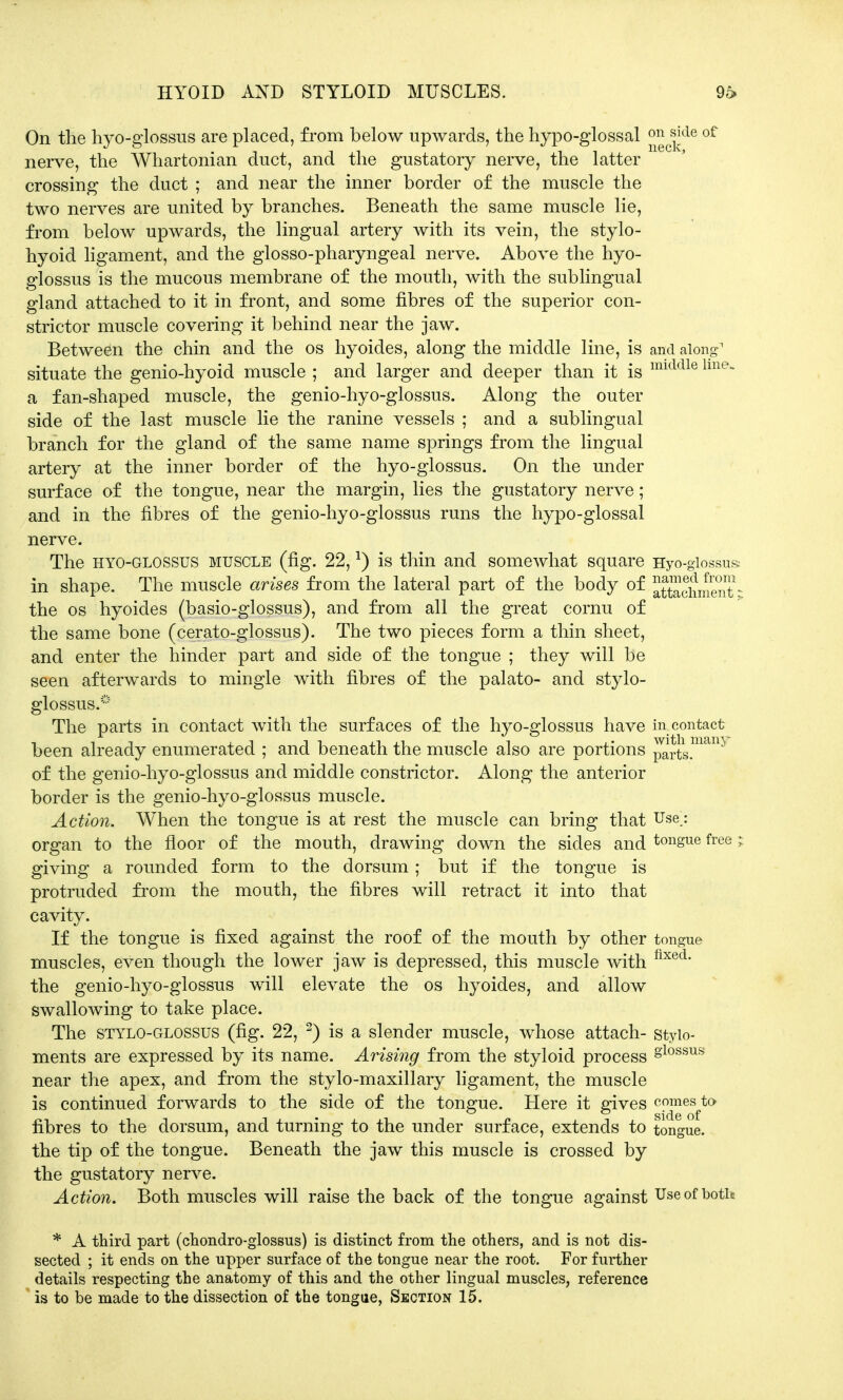 HYOID AND STYLOID MUSCLES. 96 On the hyo-glossus are placed, from below upwards, the hypo-glossal £^jjde of nerve, the Whartonian duct, and the gustatory nerve, the latter crossing the duct ; and near the inner border of the muscle the two nerves are united by branches. Beneath the same muscle lie, from below upwards, the lingual artery with its vein, the stylo- hyoid ligament, and the glosso-pharyngeal nerve. Above the hyo- glossus is the mucous membrane of the mouth, with the sublingual gland attached to it in front, and some fibres of the superior con- strictor muscle covering it behind near the jaw. Between the chin and the os hyoides, along the middle line, is and along1 situate the genio-hyoid muscle ; and larger and deeper than it is middle lme- a fan-shaped muscle, the genio-hyo-glossus. Along the outer side of the last muscle lie the ranine vessels ; and a sublingual branch for the gland of the same name springs from the lingual artery at the inner border of the hyo-glossus. On the under surface of the tongue, near the margin, lies the gustatory nerve; and in the fibres of the genio-hyo-glossus runs the hypo-glossal nerve. The hyo-glossus muscle (fig. 22,*) is thin and somewhat square Hyo-glossus in shape. The muscle arises from the lateral part of the body of atSchment * the os hyoides (basio-glossus), and from all the great cornu of the same bone (cerato-glossus). The two pieces form a thin sheet, and enter the hinder part and side of the tongue ; they will be seen afterwards to mingle with fibres of the palato- and stylo- glossus.0 The parts in contact with the surfaces of the hyo-glossus have in contact been already enumerated ; and beneath the muscle also are portions parts.man5 of the genio-hyo-glossus and middle constrictor. Along the anterior border is the genio-hyo-glossus muscle. Action. When the tongue is at rest the muscle can bring that Use_: organ to the floor of the mouth, drawing down the sides and tongue free; giving a rounded form to the dorsum; but if the tongue is protruded from the mouth, the fibres will retract it into that cavity. If the tongue is fixed against the roof of the mouth by other tongue muscles, even though the lower jaw is vdepressed, this muscle with fixed* the genio-hyo-glossus will elevate the os hyoides, and allow swallowing to take place. The stylo-glossus (fig. 22, 2) is a slender muscle, whose attach- styio- ments are expressed by its name. Arising from the styloid process §lossils near the apex, and from the stylo-maxillary ligament, the muscle is continued forwards to the side of the tongue. Here it gives ^™e^ft(> fibres to the dorsum, and turning to the under surface, extends to tongue, the tip of the tongue. Beneath the jaw this muscle is crossed by the gustatory nerve. Action. Both muscles will raise the back of the tongue against Use of both * A third part (chondro-glossus) is distinct from the others, and is not dis- sected ; it ends on the upper surface of the tongue near the root. For further details respecting the anatomy of this and the other lingual muscles, reference
