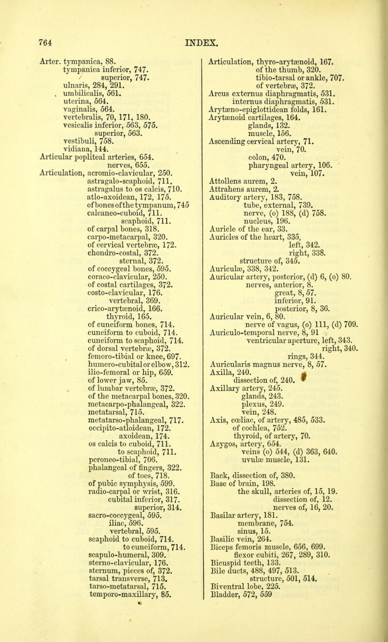 Arter. tympanica, 88. tympanica inferior, 747. superior, 747. ulnaris, 284, 291. , umbilicalis, 561, uterina, 564. vaginalis, 564. vertebralis, 70, 171, 180. vesicalis inferior, 563, 575. superior, 563. vestibuli, 758. vidian a, 144. Articular popliteal arteries, 654. nerves, 655. Articulation, acromio-clavicular, 250. astragalo-scaphoid, 711. astragalus to os calcis, 710. atlo-axoidean, 172, 175. of bones of the tympanum, 745 calcaneo-cuboid, 711. scaphoid, 711. of carpal bones, 318. carpo-metacarpal, 320. of cervical vertebras, 172. chondro-costal, 372. sternal, 372. of coccygeal bones, 595. coraco-clavicular, 250. of costal cartilages, 372. costo-clavicular, 176. vertebral, 369. crico-arytasnoid, 166. thyroid, 165. of cuneiform bones, 714. cuneiform to cuboid, 714. cuneiform to scaphoid, 714. of dorsal vertebras, 372. femoro-tibial or knee, 697. humero-cubital or elbow, 312. ilio-femoral or hip, 659. of lower jaw, 85. of lumbar vertebras, 372. of the metacarpal bones, 320. metacarpo-phalangeal, 322. metatarsal, 715. metatarsophalangeal, 717. occipito-atloidean, 172. axoidean, 174. os calcis to cuboid, 711. to scaphoid, 711. peroneo-tibial, 706. phalangeal of fingers, 322. of toes, 718. of pubic symphysis, 599. radio-carpal or wrist, 316. cubital inferior, 317. superior, 314. sacro-coccygeal, 595. iliac, 596. vertebral, 595. scaphoid to cuboid, 714. to cuneiform, 714. scapulo-humeral, 309. sterno-clavicular, 176. sternum, pieces of, 372. tarsal transverse, 713. tarso-metatarsal, 715. temporo-maxillary, 85. Articulation, thyro-arytasuoid, 167. of the thumb, 320. tibio-tarsal or ankle, 707. of vertebras, 372. Arcus externus diaphragmatis, 531. internus diaphragmatis, 531. Arytasno-epiglottidean folds, 161. Arytasnoid cartilages, 164. glands, 132. muscle, 156. Ascending cervical artery, 71. vein, 70. colon, 470. pharyngeal artery, 106. vein, 107. Attollens aurem, 2. Attrahens aurem, 2. Auditory artery, 183, 758. tube, external, 739. nerve, (o) 188, (d) 758. nucleus, 196. Auricle of the ear, 33. Auricles of the heart, 335, left, 342. right, 338. structure of, 345. Auriculas, 338, 342. Auricular artery, posterior, (d) 6, (o) 80. nerves, anterior, 8. great, 8, 57. inferior, 91. posterior, 8, 36. Auricular vein, 6, 80. nerve of vagus, (o) 111, (d) 709. Auriculo-temporal nerve, 8, 91 . ventricular aperture, left, 343. right, 340. rings, 344. Auricularis magnus nerve, 8, 57. Axilla, 240. g dissection of, 240. * Axillary artery, 245. glands, 243. plexus, 249. vein, 248. Axis, cosliac, of artery, 485, 533. of cochlea, 752. thyroid, of artery, 70. Azygos, artery, 654. veins (o) 544, (d) 363, 640. uvulas muscle, 131. Back, dissection of, 380. Base of brain, 198. the skull, arteries of, 15, 19. dissection of, 12. nerves of, 16, 20. Basilar artery, 181. membrane, 754. sinus, 15. Basilic vein, 264. Biceps femoris muscle, 656, 699. flexor cubiti, 267, 289, 310. Bicuspid teeth, 133. Bile ducts, 488, 497, 513. structure, 501, 514. Biventral lobe, 225. Bladder, 572, 559