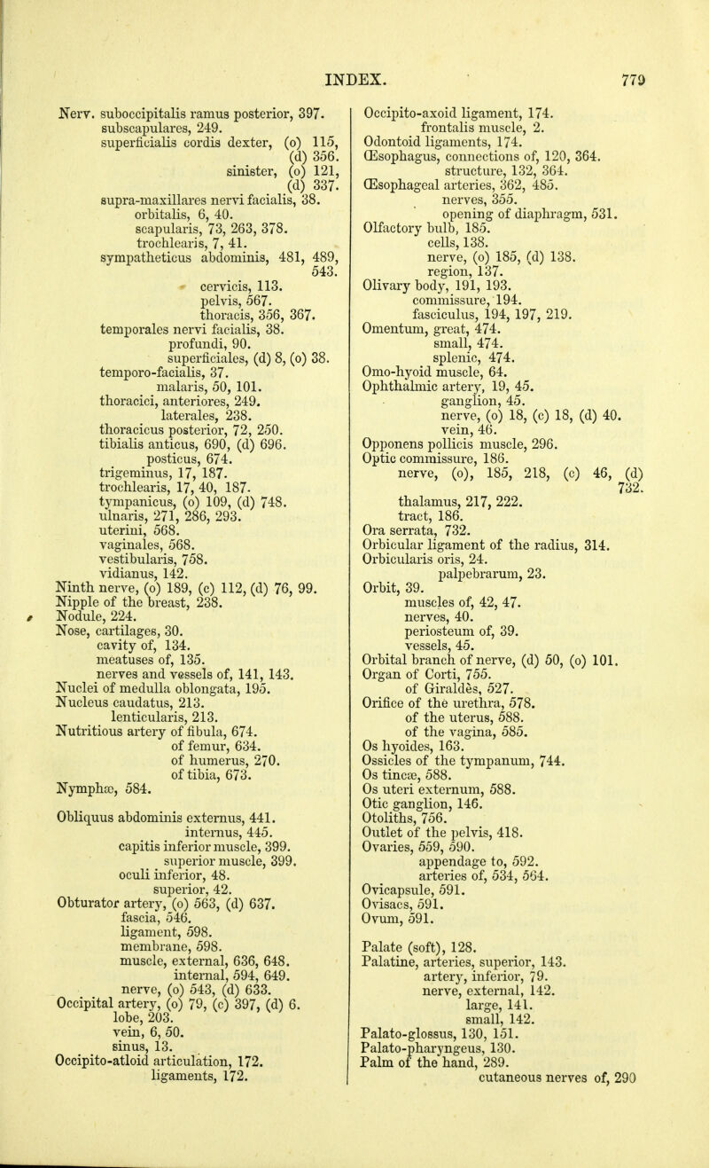 Nerv. suboccipitalis ramus posterior, 397. subscapulars, 249. superficialis cordis dexter, (o) 115, (d) 356. sinister, (o) 121, (d) 337. supra-maxillares nervi facialis, 38. orbitalis, 6, 40. scapularis, 73, 263, 378. trochlearis, 7, 41. sympathetica abdominis, 481, 489, 543. cervicis, 113. pelvis, 567. thoracis, 356, 367. temporales nervi facialis, 38. profundi, 90. superficiales, (d) 8, (o) 38. temporo-facialis, 37. malaris, 50, 101. thoracici, anteriores, 249. laterales, 238. thoracicus posterior, 72, 250. tibialis anticus, 690, (d) 696. posticus, 674. trigeminus, 17, 187. trochlearis, 17, 40, 187- tympanicus, (o) 109, (d) 748. ulnaris, 271, 286, 293. uterini, 568. vaginales, 568. vestibularis, 758. vidianus, 142. Ninth nerve, (o) 189, (c) 112, (d) 76, 99. Nipple of the breast, 238. Nodule, 224. Nose, cartilages, 30. cavity of, 134. meatuses of, 135. nerves and vessels of, 141, 143. Nuclei of medulla oblongata, 195. Nucleus caudatus, 213. lenticularis, 213. Nutritious artery of fibula, 674. of femur, 634. of humerus, 270. of tibia, 673. Nympha), 584. Obliquus abdominis externus, 441. intemus, 445. capitis inferior muscle, 399. superior muscle, 399. oculi inferior, 48. superior, 42. Obturator artery, (o) 563, (d) 637. fascia, 546. ligament, 598. membrane, 598. muscle, external, 636, 648. internal, 594, 649. nerve, (o) 543, (d) 633. Occipital artery, (o) 79, (c) 397, (d) 6. lobe, 203. vein, 6, 50. sinus, 13. Occipito-atloid articulation, 172. ligaments, 172. Occipito-axoid ligament, 174. frontalis muscle, 2. Odontoid ligaments, 174. (Esophagus, connections of, 120, 364. structure, 132, 364. (Esophageal arteries, 362, 485. nerves, 355. opening of diaphragm, 531. Olfactory bulb, 185. cells, 138. nerve, (o) 185, (d) 138. region, 137. Olivary body, 191, 193. commissure, 194. fasciculus, 194, 197, 219. Omentum, great, 474. small, 474. splenic, 474. Omo-hyoid muscle, 64. Ophthalmic artery, 19, 45. ganglion, 45. nerve, (o) 18, (c) 18, (d) 40. vein, 46. Opponens pollicis muscle, 296. Optic commissure, 186. nerve, (o), 185, 218, (c) 46, (d) 732. thalamus, 217, 222. tract, 186. Ora serrata, 732. Orbicular ligament of the radius, 314. Orbicularis oris, 24. palpebrarum, 23. Orbit, 39. muscles of, 42, 47. nerves, 40. periosteum of, 39. vessels, 45. Orbital branch of nerve, (d) 50, (o) 101. Organ of Corti, 755. of Oiraldes, 527. Orifice of the urethra, 578. of the uterus, 588. of the vagina, 585. Os hyoides, 163. Ossicles of the tympanum, 744. Os tineas, 588. Os uteri externum, 588. Otic ganglion, 146. Otoliths, 756. Outlet of the pelvis, 418. Ovaries, 559, 590. appendage to, 592. arteries of, 534, 564. Ovicapsule, 591. Ovisacs, 591. Ovum, 591. Palate (soft), 128. Palatine, arteries, superior, 143. artery, inferior, 79. nerve, external, 142. large, 141. small, 142. Palato-glossus, 130, 151. Palato-pharyngeus, 130. Palm of the hand, 289. cutaneous nerves of, 290