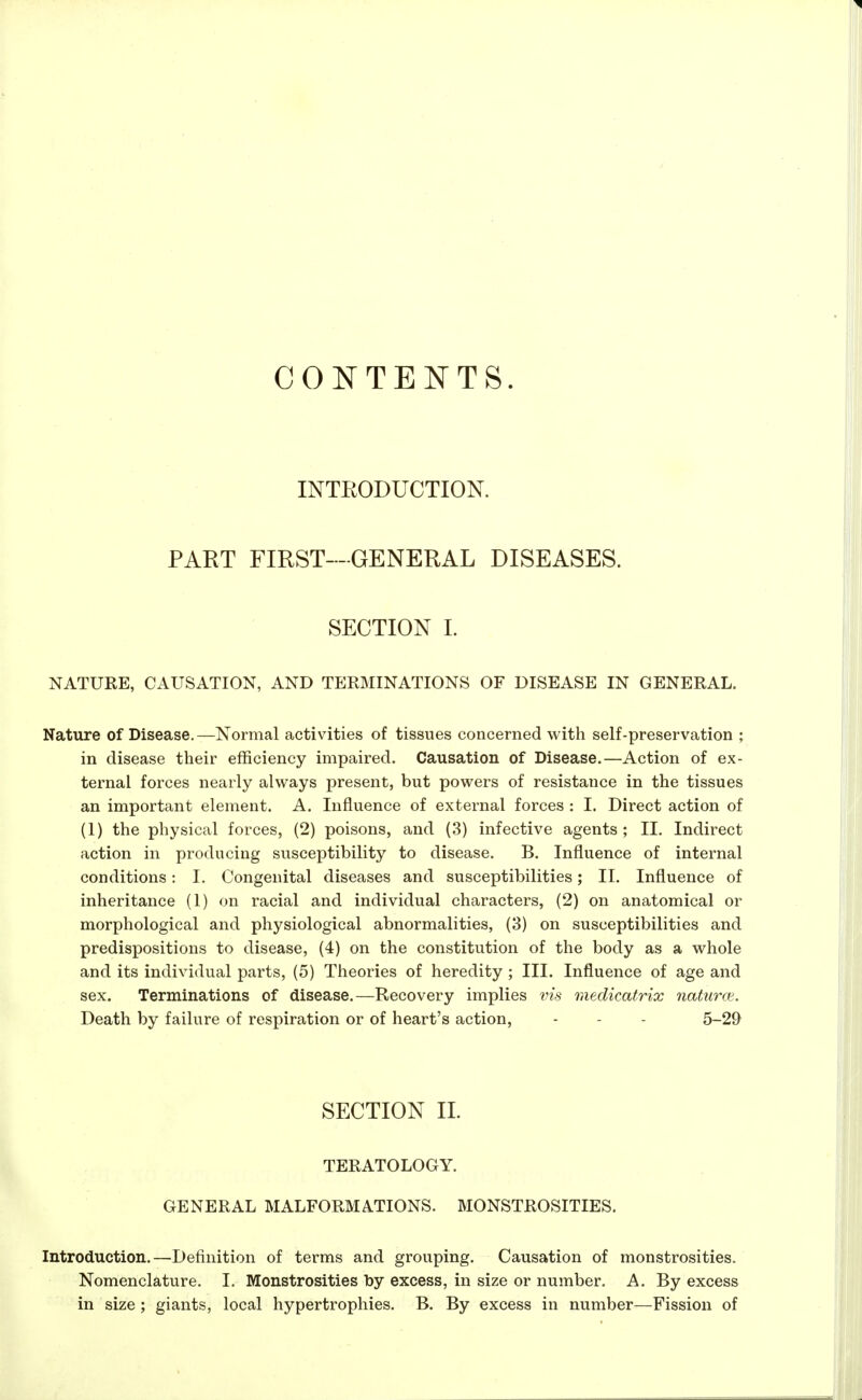 CONTENTS. INTRODUCTION. PART FIRST—GENERAL DISEASES. SECTION L NATURE, CAUSATION, AND TERMINATIONS OF DISEASE IN GENERAL. Nature of Disease.—Normal activities of tissues concerned with self-preservation ; in disease their efficiency impaired. Causation of Disease.—Action of ex- ternal forces nearly always present, but powers of resistance in the tissues an important element. A. Influence of external forces : I. Direct action of (1) the physical forces, (2) poisons, and (3) infective agents; II. Indirect action in producing susceptibility to disease. B. Influence of internal conditions: I. Congenital diseases and susceptibilities; II. Influence of inheritance (1) on racial and individual characters, (2) on anatomical or morphological and physiological abnormalities, (3) on susceptibilities and predispositions to disease, (4) on the constitution of the body as a whole and its individual parts, (5) Theories of heredity ; III. Influence of age and sex. Terminations of disease.—Recovery implies vis meclicatrix naturce. Death by failure of respiration or of heart's action, - - - 5-29 SECTION II. TERATOLOGY. GENERAL MALFORMATIONS. MONSTROSITIES. Introduction.—Definition of terms and grouping. Causation of monstrosities. Nomenclature. I. Monstrosities toy excess, in size or number. A. By excess in size ; giants, local hypertrophies. B. By excess in number—Fission of
