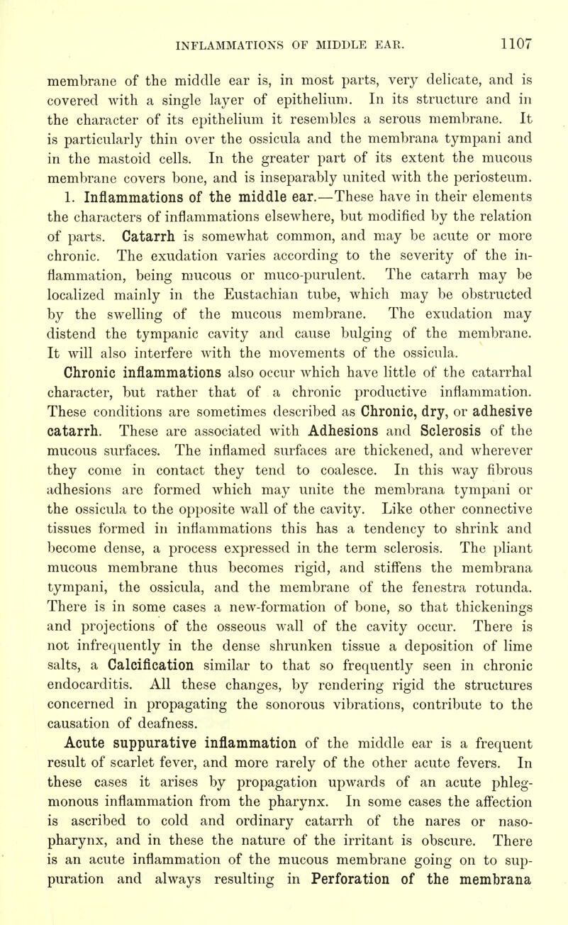 membrane of the middle ear is, in most parts, very delicate, and is covered with a single layer of epithelium. In its structure and in the character of its epithelium it resembles a serous membrane. It is particularly thin over the ossicula and the membrana tympani and in the mastoid cells. In the greater part of its extent the mucous membrane covers bone, and is inseparably united with the periosteum. 1. Inflammations of the middle ear.—These have in their elements the characters of inflammations elsewhere, but modified by the relation of parts. Catarrh is somewhat common, and may be acute or more chronic. The exudation varies according to the severity of the in- flammation, being mucous or muco-purulent. The catarrh may be localized mainly in the Eustachian tube, which may be obstructed by the swelling of the mucous membrane. The exudation may distend the tympanic cavity and cause bulging of the membrane. It will also interfere with the movements of the ossicula. Chronic inflammations also occur which have little of the catarrhal character, but rather that of a chronic productive inflammation. These conditions are sometimes described as Chronic, dry, or adhesive catarrh. These are associated with Adhesions and Sclerosis of the mucous surfaces. The inflamed surfaces are thickened, and wherever they come in contact they tend to coalesce. In this way fibrous adhesions are formed which may unite the membrana tympani or the ossicula to the opposite wall of the cavity. Like other connective tissues formed in inflammations this has a tendency to shrink and become dense, a process expressed in the term sclerosis. The pliant mucous membrane thus becomes rigid, and stiffens the membrana tympani, the ossicula, and the membrane of the fenestra rotunda. There is in some cases a new-formation of bone, so that thickenings and projections of the osseous wall of the cavity occur. There is not infrequently in the dense shrunken tissue a deposition of lime salts, a Calcification similar to that so frequently seen in chronic endocarditis. All these changes, by rendering rigid the structures concerned in propagating the sonorous vibrations, contribute to the causation of deafness. Acute suppurative inflammation of the middle ear is a frequent result of scarlet fever, and more rarely of the other acute fevers. In these cases it arises by propagation upwards of an acute phleg- monous inflammation from the pharynx. In some cases the affection is ascribed to cold and ordinary catarrh of the nares or naso- pharynx, and in these the nature of the irritant is obscure. There is an acute inflammation of the mucous membrane going on to sup- puration and always resulting in Perforation of the membrana