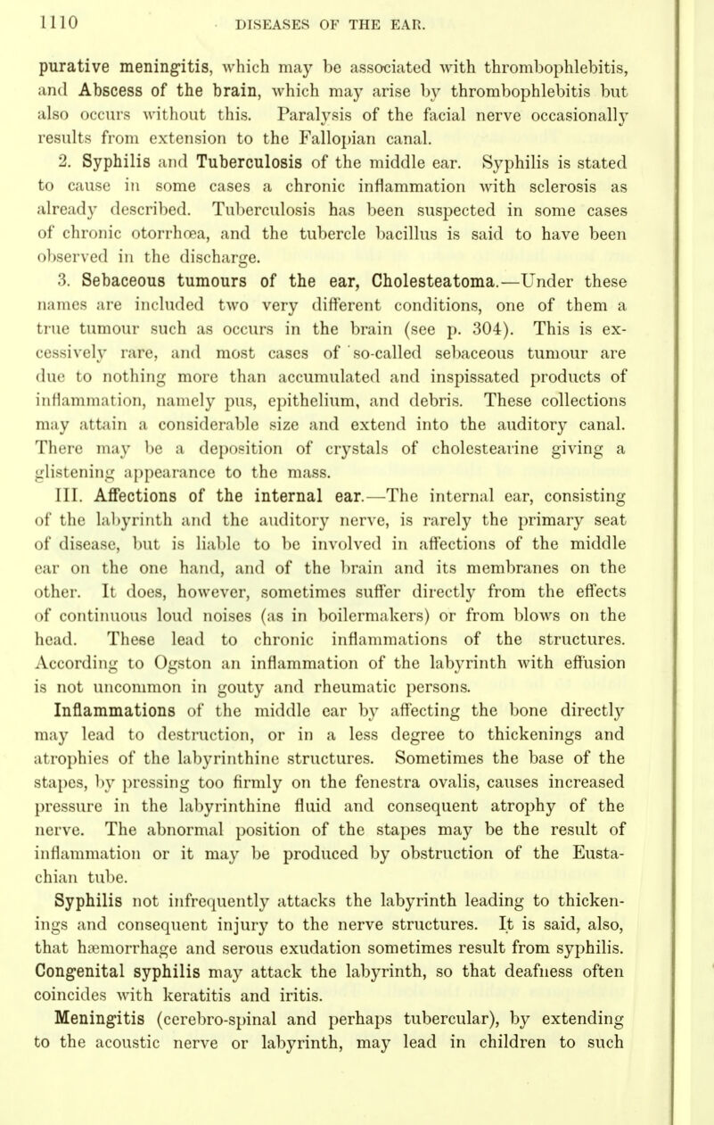 purative meningitis, which may be associated with thrombophlebitis, and Abscess of the brain, which may arise by thrombophlebitis but also occurs without this. Paralysis of the facial nerve occasionally results from extension to the Fallopian canal. 2. Syphilis and Tuberculosis of the middle ear. Syphilis is stated to cause in some cases a chronic inflammation with sclerosis as already described. Tuberculosis has been suspected in some cases of chronic otorrhcea, and the tubercle bacillus is said to have been observed in the discharge. 3. Sebaceous tumours of the ear, Cholesteatoma.—Under these names are included two very different conditions, one of them a true tumour such as occurs in the brain (see p. 304). This is ex- cessively rare, and most cases of so-called sebaceous tumour are due to nothing more than accumulated and inspissated products of inflammation, namely pus, epithelium, and debris. These collections may attain a considerable size and extend into the auditory canal. There may be a deposition of crystals of cholestearine giving a glistening appearance to the mass. III. Affections of the internal ear.—The internal ear, consisting of the labyrinth and the auditory nerve, is rarely the primary seat of disease, but is liable to be involved in affections of the middle ear on the one hand, and of the brain and its membranes on the other. It does, however, sometimes suffer directly from the effects of continuous loud noises (as in boilermakers) or from blows on the head. These lead to chronic inflammations of the structures. According to Ogston an inflammation of the labyrinth with effusion is not uncommon in gouty and rheumatic persons. Inflammations of the middle ear by affecting the bone directly may lead to destruction, or in a less degree to thickenings and atrophies of the labyrinthine structures. Sometimes the base of the stapes, by pressing too firmly on the fenestra ovalis, causes increased pressure in the labyrinthine fluid and consequent atrophy of the nerve. The abnormal position of the stapes may be the result of inflammation or it may be produced by obstruction of the Eusta- chian tube. Syphilis not infrequently attacks the labyrinth leading to thicken- ings and consequent injury to the nerve structures. It is said, also, that haemorrhage and serous exudation sometimes result from syphilis. Congenital syphilis may attack the labyrinth, so that deafness often coincides with keratitis and iritis. Meningitis (cerebro-spinal and perhaps tubercular), by extending to the acoustic nerve or labyrinth, may lead in children to such