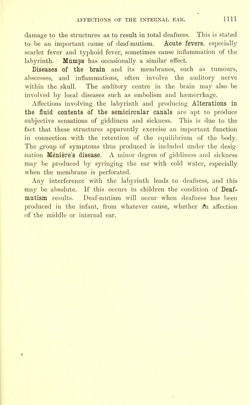damage to the structures as to result in total deafness. This is stated to be an important cause of deaf-mutism. Acute fevers, especially scarlet fever and typhoid fever, sometimes cause inflammation of the labyrinth. Mumps has occasionally a similar effect. Diseases of the brain and its membranes, such as tumours, abscesses, and inflammations, often involve the auditory nerve within the skull. The auditory centre in the brain may also be involved by local diseases such as embolism and haemorrhage. Affections involving the labyrinth and producing Alterations in the fluid contents of the semicircular canals are apt to produce subjective sensations of giddiness and sickness. This is due to the fact that these structures apparently exercise an important function in connection with the retention of the equilibrium of the body. The group of symptoms thus produced is included under the desig- nation Meniere's disease. A minor degree of giddiness and sickness may be produced by syringing the ear with cold water, especially when the membrane is perforated. Any interference with the labyrinth leads to deafness, and this may be absolute. If this occurs in children the condition of Deaf- mutism results. Deaf-mutism will occur when deafness has been produced in the infant, from whatever cause, whether £n affection of the middle or internal ear.