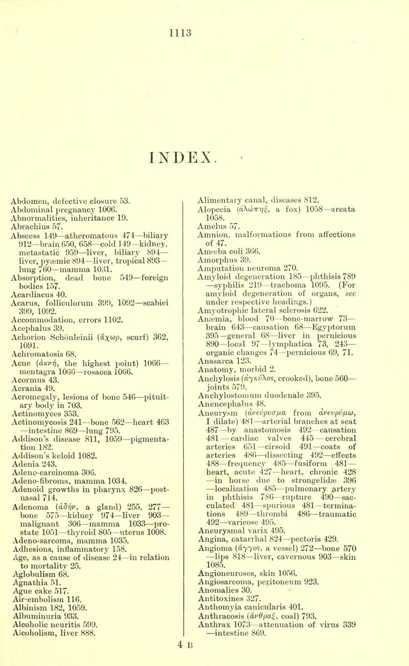 INDEX. Abdomen, defective closure 53. Abdominal pregnancy 1006. Abnormalities, inheritance 19. Abrachius 57. Abscess 149—atheromatous 474—biliary 912—brain 650, 658—cold 149— kidney, metastatic 959—liver, biliary 894— liver, pytemic 894—liver, tropical 893— lung 760—mamma 1031. Absorption, dead bone 549—foreign bodies 157. Acardiacus 40. Acarus, folliculorum 399, 1092—scabiei 399, 1092. Accommodation, errors 1102. Acephalus 39. Achorion Schoenleinii (axwp, scurf) 362, 1091. Achromatosis 68. Acne {dwrj, the highest point) 1066— mentagra 1066—rosacea 1066. Acormus 43. Acrania 49. Acromegaly, lesions of bone 546—pituit- ary body in 703. Actinomyces 353. Actinomycosis 241—bone 562—heart 463 —intestine 869 —lung 795. Addison's disease 811, 1059—pigmenta- tion 182. Addison's keloid 1082. Adenia 243. Adeno-carcinoma 306. Adeno-fibroma, mamma 1034. Adenoid growths in pharynx 826—post- nasal 714. Adenoma (dorju, a gland) 255, 277— bone 575—kidney 974—liver 903— malignant 306—mamma 1033—pro- state 1051—thyroid 805—uterus 1008. Adeno-sarcoma, mamma 1035. Adhesions, inflammatory 158. Age, as a cause of disease 24—in relation to mortality 25. Aglobulism 68. Agnathia 51. Ague cake 517. Air-embolism 116. Albinism 182, 1059. Albuminuria 933. Alcoholic neuritis 599. Alcoholism, liver 888. 4 Alimentary canal, diseases 812. Alopecia (dXibTrr]^ a fox) 1058—areata 1058. Amelus 57. Amnion, malformations from affections of 47. Amoeba coli 366. Amorphus 39. Amputation neuroma 270. Amyloid degeneration 185—phthisis 789 —syphilis 219—trachoma 1095. (For amyloid degeneration of organs, see under respective headings.) Amyotrophic lateral sclerosis 622. Anaemia, blood 70—bone-marrow 73— brain 643—causation 68—Egyptorum 395—general 68—liver in pernicious 890—local 97—lymphatica 73, 243— organic changes 74—pernicious 69, 71. Anasarca 123. Anatomy, morbid 2. Anchylosis (dynvXos, crooked), bone 560— joints 579. Anchylostomum duodenale 395. Anencephalus 48. Aneurysm (dvevpvafxa from dvevpv/iio, I dilate) 481—arterial branches at seat 487— by anastomosis 492--causation 481 — cardiac valves 445 — cerebral arteries 651—cirsoid 491—coats of arteries 486—dissecting 492—effects 488— frequency 485—fusiform 481 — heart, acute 427—heart, chronic 428 —in horse due to strongelidae 396 —localization 485—pulmonary artery in phthisis 786—rupture 490—sac- culated 481—spurious 481—termina- tions 489—thrombi 486—traumatic 492—varicose 495. Aneurysmal varix 495. Angina, catarrhal 824—pectoris 429. Angioma (dyyos, a vessel) 272—bone 570 —lips 818—liver, cavernous 903—skin 1085. Angioneuroses, skin 1056. Angiosarcoma, peritoneum 923. Anomalies 30. Antitoxines 327. Anthomyia canicularis 401. Anthracosis (dvdpa.%, coal) 793. Anthrax 1073—attenuation of virus 339 —intestine 869.