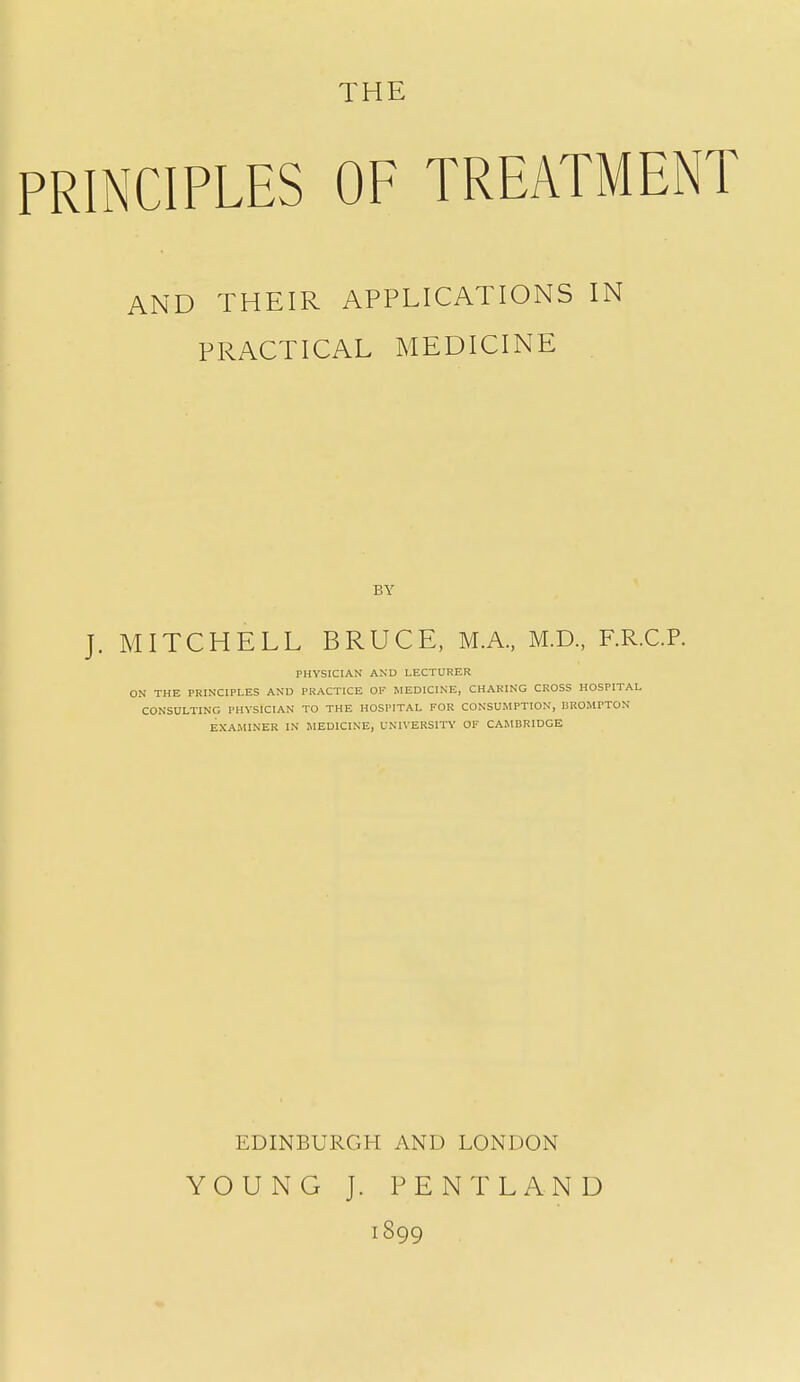 THE PRINCIPLES OF TREATMENT AND THEIR APPLICATIONS IN PRACTICAL MEDICINE BY J. MITCHELL BRUCE, M.A., M.D., F.R.CP. PHYSICIAN AND LECTURER ON THE PRINCIPLES AND PRACTICE OF MEDICINE, CHARING CROSS HOSPITAL CONSULTING PHYSICIAN TO THE HOSPITAL FOR CONSUMPTION, nROMPTON EXAMINER IN MEDICINE, UNIVERSITY OF CAMBRIDGE EDINBURGH AND LONDON YOUNG J. PENT LAND 1899