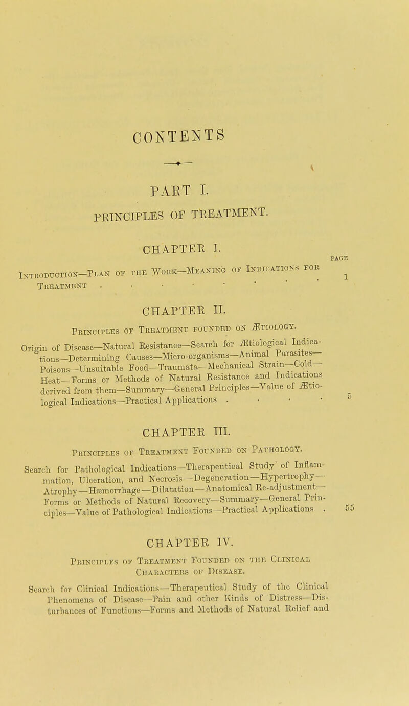 CONTENTS PART I. PRINCIPLES OF TREATMENT. CHAPTER T. I^-Tr.OBUCTIO^^-PLAK OF THE ^YOKK-MEAXI^-G OF IXDICATIOKS FOK Treatment CHAPTER II. Principles of Treatment founded on ^tiologt. Origin of Disease-Natural Resistance-Search for etiological Indica- tions-Determining Causes-Micro-organisms-Animal Parasites- Poisons—Unsuitable Food—Traumata-Mechanical Strain—Oo Lrt— Heat-Forms or Methods of Natural Resistance and Indications derived from them-Summary-General Principles-Value of iEtio- logical Indications—Practical Applications . • • • PAGE 1 CHAPTER HI. Principles of Treatment Founded on Pathology. Search for Pathological Indications—Therapeutical Study' of Inflam- mation, Ulceration, and Necrosis—Degeneration—Hypertrophy- Atrophy—Heemorrhage—Dilatation—Anatomical Re-adjustment— Forms or Methods of Natural Recovery—Summary—General Prin- ciples-Value of Pathological Indications—Practical Applications . CHAPTER TV. Principles of Treatment Founded on the Clinical Characters of Disease. Search for Clinical Indications—Therapeutical Study of the Clinical Phenomena of Disease—Pain and other Kinds of Distress—Dis- turbances of Functions—Forma and Methods of Natural Relief and