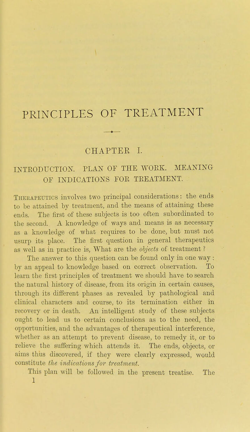 CHAPTEE I. INTEODUCTIOK PLAN OF THE WOEK. MEANING OF INDICATIONS FOR TREATMENT. Therapeutics involves two principal considerations: the ends to be attained by treatment, and the means of attaining these ends. The first of these subjects is too often subordinated to the second. A knowledge of ways and means is as necessary as a knowledge of what requires to be done, but must not usurp its place. The first question in general therapeutics as well as in practice is, What are the objects of treatment ? The answer to this question can be found only in one way : by an appeal to knowledge based on correct observation. To learn the first principles of treatment we shoiild have to search the natural history of disease, from its origin in certain causes, through its different phases as revealed by pathological and clinical characters and cou.rse, to its termination either in recovery or in death. An intelligent study of these subjects ought to lead us to certain conclusions as to the need, the opportunities, and the advantages of therapeutical interference, whether as an attempt to prevent disease, to remedy it, or to relieve the suffering which attends it. The ends, objects, or aims thus discovered, if they were clearly expressed, would constitute the indications for treatment. This plan will be followed in the present treatise. The