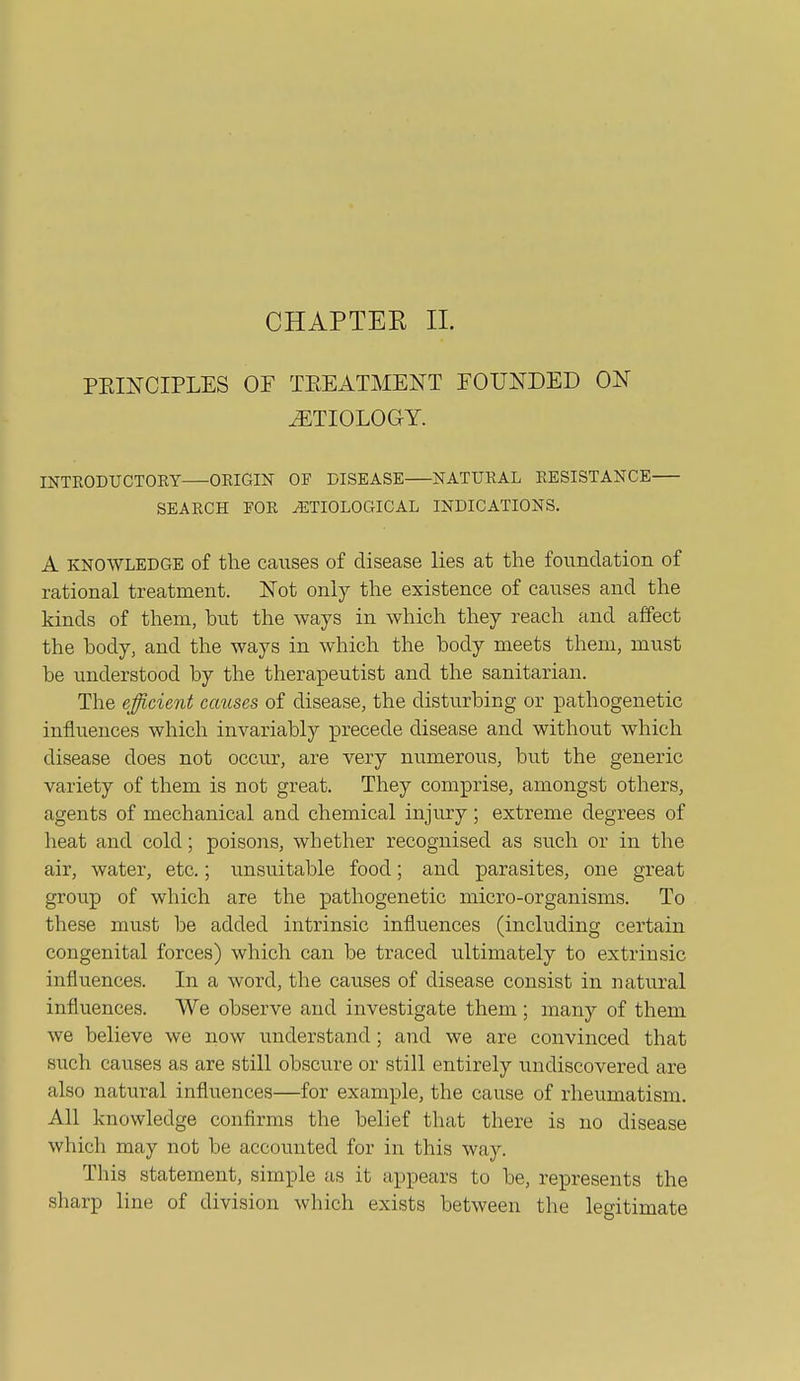 CHAPTEE 11. PEINCIPLES OF TEEATMENT FOUNDED ON ETIOLOGY. INTRODUCTORY ORIGIN OF DISEASE NATURAL RESISTANCE SEARCH FOR ETIOLOGICAL INDICATIONS. A KNOWLEDGE of the causes of disease lies at the foundation of rational treatment. Not only the existence of causes and the kinds of them, hut the ways in which they reach and affect the body, and the ways in which the body meets them, must be understood by the therapeutist and the sanitarian. The ejfficie7d causes of disease, the disturbing or pathogenetic influences which invariably precede disease and without which disease does not occur, are very numerous, but the generic variety of them is not great. They comprise, amongst others, agents of mechanical and chemical injury ; extreme degrees of heat and cold; poisons, whether recognised as such or in the air, water, etc.; unsuitable food; and parasites, one great group of which are the pathogenetic micro-organisms. To these must be added intrinsic influences (including certain congenital forces) which can be traced ultimately to extrinsic influences. In a word, the causes of disease consist in natural influences. We observe and investigate them ; many of them we believe we now understand ; and we are convinced that such causes as are still obscure or still entirely undiscovered are also natural influences—for example, the cause of rheumatism. All knowledge confirms the belief that there is no disease which may not be accounted for in this way. This statement, simple as it appears to be, represents the sharp line of division which exists between the legitimate