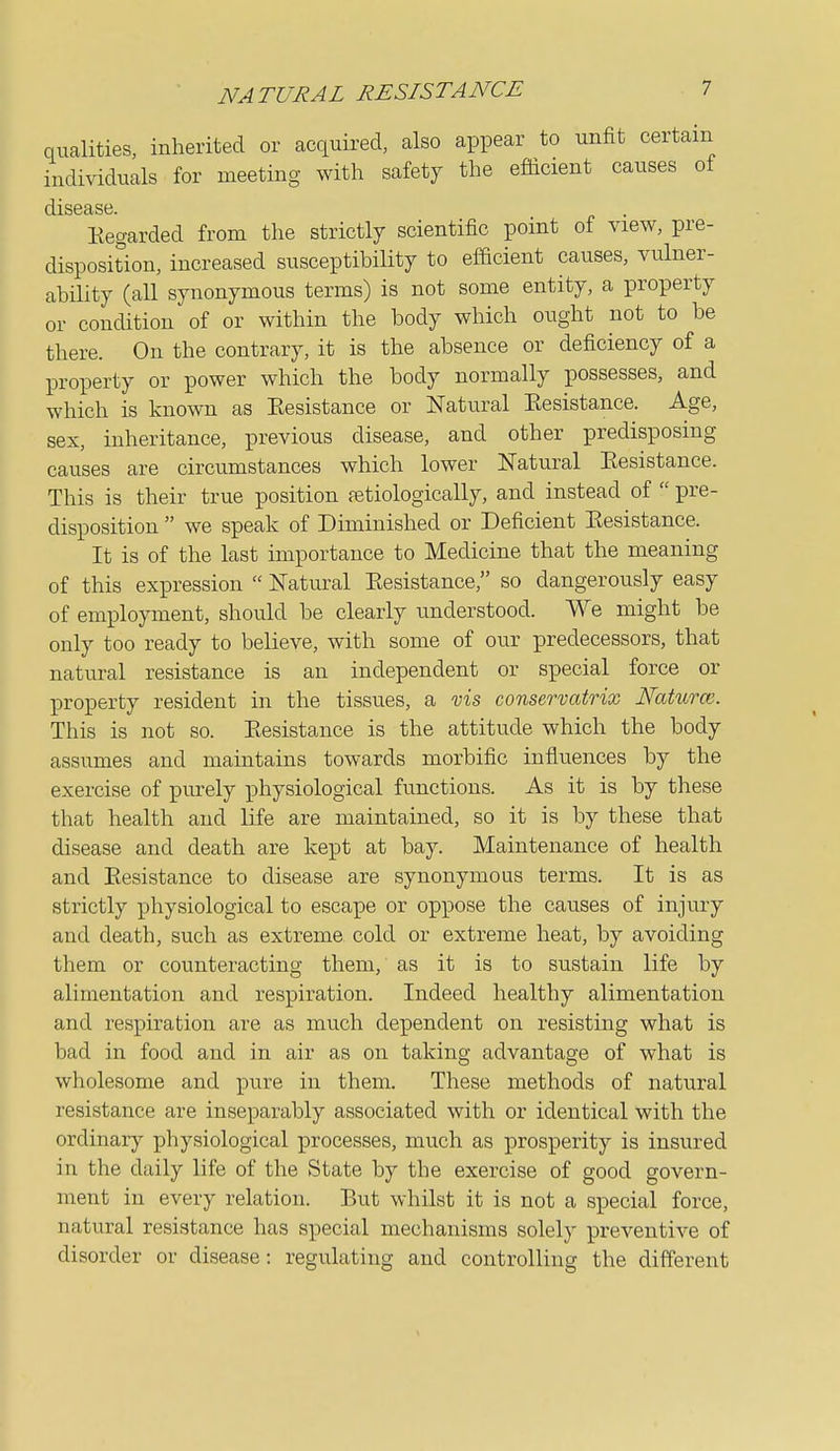 NATURAL RESISTANCE qualities, inherited or acquired, also appear to unfit certain individuals for meeting with safety the efficient causes of Kegarded from the strictly scientific point of view, pre- disposition, increased susceptibility to efficient causes, vulner- ability (all synonymous terms) is not some entity, a property or condition of or within the body which ought not to be there. On the contrary, it is the absence or deficiency of a property or power which the body normally possesses, and which is known as Eesistance or Natural Kesistance. Age, sex, inheritance, previous disease, and other predisposing causes are circumstances which lower Natural Kesistance. This is their true position fetiologically, and instead of  pre- disposition  we speak of Diminished or Deficient Eesistance. It is of the last importance to Medicine that the meaning of this expression  Natural Eesistance, so dangerously easy of employment, should be clearly understood. We might be only too ready to believe, with some of our predecessors, that natural resistance is an independent or special force or property resident in the tissues, a vis conservatrix Naturce. This is not so. Eesistance is the attitude which the body assumes and maintains towards morbific influences by the exercise of purely physiological functions. As it is by these that health and life are maintained, so it is by these that disease and death are kept at bay. Maintenance of health and Eesistance to disease are synonymous terms. It is as strictly physiological to escape or oppose the causes of injury and death, such as extreme cold or extreme heat, by avoiding them or counteracting them, as it is to sustain life by alimentation and respiration. Indeed healthy alimentation and respiration are as much dependent on resisting what is bad in food and in air as on taking advantage of what is wholesome and pure in them. These methods of natural resistance are inseparably associated with or identical with the ordinary physiological processes, much as prosperity is insured in the daily life of the State by the exercise of good govern- ment in every relation. But whilst it is not a special force, natural resistance has special mechanisms solely preventive of disorder or disease: regulating and controlling the different