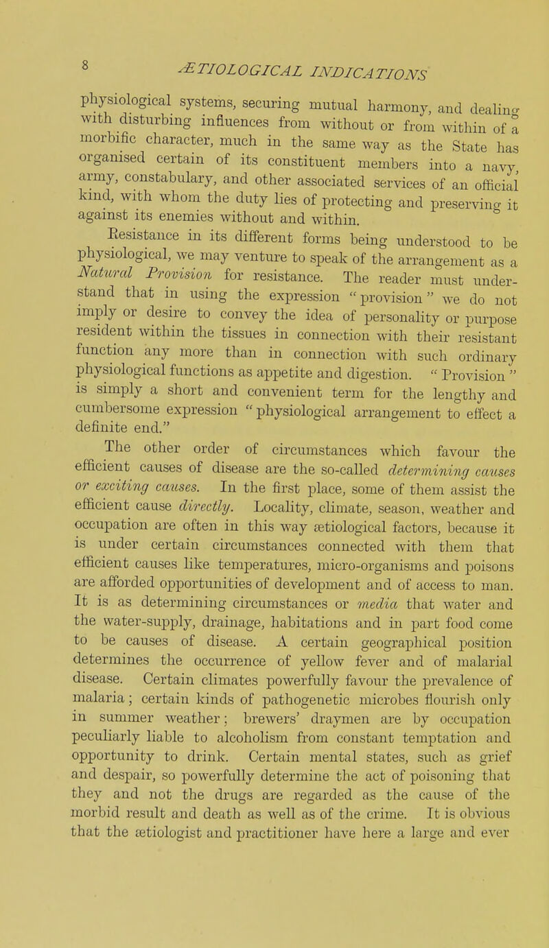 physiological systems, securing mutual harmony, and dealincr with disturbing influences from without or from within of a morbific character, much in the same way as the State has organised certain of its constituent members into a navy army, constabulary, and other associated services of an official kind, with whom the duty lies of protecting and preservina it against its enemies without and within. * Eesistance in its different forms being understood to be physiological, we may venture to speak of the arrangement as a Natural Provision for resistance. The reader must under- stand that in using the expression provision we do not imply or desire to convey the idea of personality or ixirpose resident within the tissues in connection with their resistant function any more than in connection with such ordinary physiological functions as appetite and digestion.  Provision  is simply a short and convenient term for the lengthy and cumbersome expression  physiological arrangement to effect a definite end. The other order of circumstances which favour the efficient causes of disease are the so-called determining causes or exciting causes. In the first place, some of them assist the efficient cause directly. Locahty, climate, season, weather aud occupation are often in this way setiological factors, because it is under certain circumstances connected with them that efficient causes like temperatures, micro-organisms and poisons are afforded opportunities of development and of access to man. It is as determining circumstances or media that water and the water-supply, drainage, habitations and in part food come to be causes of disease. A certain geographical position determines the occurrence of yellow fever and of malarial disease. Certain climates powerfully favour the prevalence of malaria; certain kinds of pathogenetic microbes flourish only in summer weather; brewers' draymen are by occupation peculiarly liable to alcoholism from constant temptation and opportunity to drink. Certain mental states, such as grief and despair, so powerfully determine the act of poisoning that they and not the drugs are regarded as the cause of the morbid result and death as well as of the crime. It is obvious that the setiologist and practitioner have here a large and ever