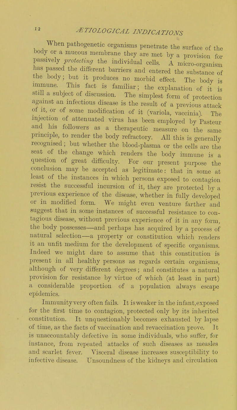 When pathogenetic organisms penetrate the surface of the body or a mucous membrane they are met by a provision for passively ^ro^.c^^,.^r the individual ceUs. A micro-organism has passed the different barriers and entered the substance of the body; but it produces no morbid effect. The body is immune. This fact is familiar; the explanation of it is still a subject of discussion. The simplest form of protection against an infectious disease is the result of a previous attack oi It, or of some modification of it (variola, vaccinia). The injection of attenuated virus has been employed by Pastern- and his followers as a therapeutic measure on the same principle, to render the body refractory. All this is generally recognised; but whether the blood-plasma or the cells are the seat of the change which renders the body immune is a question of great difficulty. For our present purpose the conclusion may be accepted as legitimate: that in some at least of the instances in which persons exposed to contagion resist the successful incursion of it, they are protected by a previous experience of the disease, whether in fully developed or in modified form. We might even venture farther and suggest that in some instances of successful resistance to con- tagious disease, without previous experience of it in any form, the body possesses—and perhaps has acquired by a process of natural selection—a property or constitution which renders it an unfit medium for the development of specific organisms. Indeed we might dare to assume that this constitution is present in all healthy persons as regards certain organisms, although of very different degrees; and constitutes a natural provision for resistance by virtue of which (at least in part) a considerable proportion of a population always escape epidemics. Immunity very often fails. It isweaker in the infant,exposed for the first time to contagion, protected only by its inherited constitution. It unquestionably becomes exhausted by lapse of time, as the facts of vaccination and revaccination prove. It is unaccountably defective in some individuals, who suffer, for instance, from repeated attacks of such diseases as measles and scarlet fever. Visceral disease increases susceptibility to infective disease. Unsoundness of the kidneys and circulation