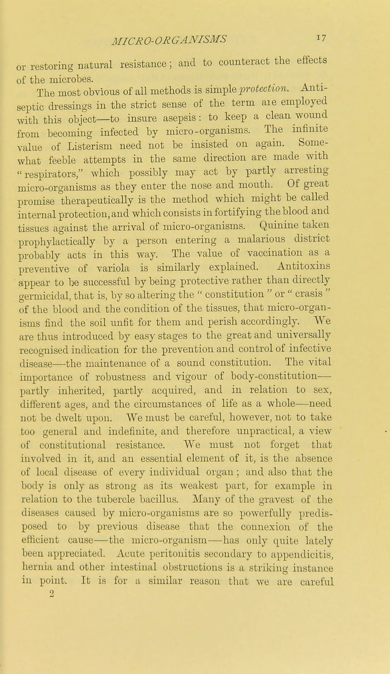 or restoring natural resistance; and to counteract the effects of the microbes. . The most obvious of all methods is simple j^rotection. Anti- septic dressings in the strict sense of the term are employed with this object—to insure asepsis: to keep a clean wound from becoming infected by micro-organisms. The infinite value of Listerism need not be insisted on again. Some- what feeble attempts in the same direction are made with respirators which possibly may act by partly arresting micro-organisms as they enter the nose and mouth. Of great promise therapeutically is the method which might be called internal protection, and which consists in fortifying the blood and tissues against the arrival of micro-organisms. Quinine taken prophylactically by a person entering a malarious district probably acts in this way. The value of vaccination as a preventive of variola is similarly explained. Antitoxins appear to be successful by being protective rather than directly germicidal, that is, by so altering the  constitution  or  crasis  of the blood and the condition of the tissues, that micro-organ- isms find the soil unfit for them and perish accordingly. We are thus introduced by easy stages to the great and universally recognised indication for the prevention and control of infective disease—the maintenance of a sound constitution. The vital importance of robustness and vigour of body-constitution— partly inherited, partly acquired, and in relation to sex, different ages, and the circumstances of life as a whole—need not be dwelt upon. We must be careful, however, not to take too general and indefinite, and therefore unpractical, a view of constitutional resistance. We must not forget that involved in it, and an essential element of it, is tlie absence of local disease of every individual organ ; and also that the body is only as strong as its weakest part, for example in relation to tlie tubercle bacillus. Many of the gravest of the diseases caused by micro-organisms are so powerfully predis- posed to by previous disease that the connexion of the efdcient cause—the micro-organism—has only quite lately been appreciated. Acute peritonitis secondary to appendicitis, hernia and other intestinal obstructions is a striking instance in point. It is for a similar reason tluit we are careful