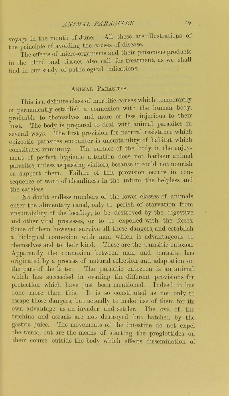 voyage in the month of June. All these are iUustratio^as of the principle of avoiding the causes of disease. The effects of micro-organisms and their poisonous products ill the blood and tissues also call for treatment, as we shall find in our study of pathological indications. Animal Pakasites. This is a definite class of morbific causes which temporarily or permanently establish a connexion with the human body, profitable to themselves and more or less injurious to their host. The body is prepared to deal with animal parasites in several ways. The first provision for natural resistance which epizootic parasites encounter is unsuitability of habitat which constitutes immunity. The surface of the body in the enjoy- ment of perfect hygienic attention does not harbour animal parasites, unless as passing visitors, because it could not nourish or support them. Failure of this provision occurs in con- sequence of want of cleanliness in the infirm, the helpless and the careless, ISTo doubt endless numbers of the lower classes of animals enter the alimentary canal, only to perish of starvation from unsuitability of the locality, to be destroyed by the digestive and other vital processes, or to be expelled with the faeces. Some of them however survive all these dangers, and establish a biological connexion with man which is advantageou.s to themselves and to their kind. These are the parasitic entozoa. Apparently the connexion between man and parasite has originated by a process of natural selection and adaptation on the part of the latter. The parasitic entozoon is an animal which has succeeded in evading the different provisions for protection which have just been mentioned. Indeed it has done more than this. It is so constituted as not only to escape those dangers, but actually to make use of them for its own advantage as an invader and settler. The ova of the trichina and ascaris are not destroyed but hatched by the gastric juice. The movements of the intestine do not expel the taenia, but are the means of starting the proglottides on their course outside the body which efiects dissemination of