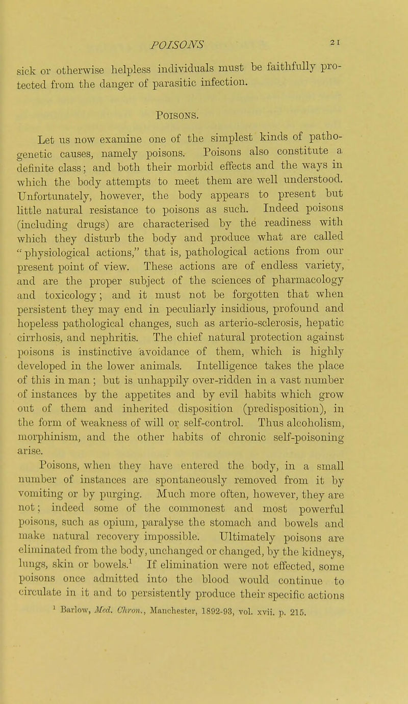 sick or otherwise helpless individiials must be faithfully pro- tected from the danger of parasitic infection. Poisons. Let us now examine one of the simplest kinds of patho- genetic causes, namely poisons. Poisons also constitute a definite class; and both their morbid effects and the ways in which the body attempts to meet them are well understood. Unfortunately, however, the body appears to present but little natural resistance to poisons as such. Indeed poisons (including drugs) are characterised by the readiness with which they disturb the body and produce what are called  physiological actions, that is, pathological actions from our present point of view. These actions are of endless variety, and are the proper subject of the sciences of pharmacology and toxicology; and it must not be forgotten that when persistent they may end in peculiarly insidious, profound and hopeless pathological changes, such as arterio-sclerosis, hepatic cirrhosis, and nephritis. The chief natural protection against poisons is instinctive avoidance of them, which is highly developed in the lower animals. Intelligence takes the place of this in man ; but is unhappily over-ridden in a vast number of instances by the appetites and by evil habits which grow out of them and inherited disposition (predisposition), in the form of weakness of will or self-control. Thus alcoholism, morphinism, and the other habits of chronic self-poisoning arise. Poisons, when they have entered the body, in a smaU number of instances are spontaneously removed from it by vomiting or by purging. Much more often, however, they are not; indeed some of the commonest and most powerful poisons, such as opium, paralyse the stomach and bowels and make natural recovery impossible. Ultimately poisons are eliminated from the body, unchanged or changed, by the kidneys, lungs, skin or bowels.^ If elimination were not effected, some poisons once admitted into the blood would continue to circulate in it and to persistently produce their specific actions 1 Barlow, Med. Chron., Manchester, 1892-93, vol. xvii. p. 215.