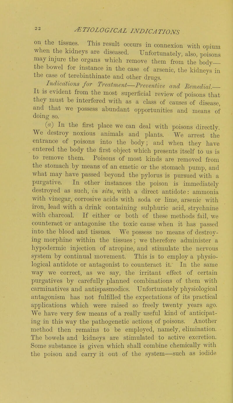 on the tissues. This result occurs in connexion with opium when the kidneys are diseased. Unfortunately, also, poisons may injure the organs which remove them from the body— the bowel for instance in the case of arsenic, the kidneys in the case of terebinthinate and other druas. Indications for Treatment—Preventive and Remedial.— It is evident from the most superficial review of poisons that they must be interfered with as a class of causes of disease, and that we possess abundant opportunities and means of doing so. {a) In the first place we can deal with poisons directly. We destroy noxious animals and plants. We arrest the entrance of poisons into the body; and when they have entered the body the first object which presents itself to us is to remove them. Poisons of most kinds are removed from the stomach by means of an emetic or the stomach pump, and what may have passed beyond the pylorus is pursued with a purgative. In other instances the poison is immediately destroyed as such, in situ, with a direct antidote: ammonia with vinegar, corrosive acids with soda or lime, arsenic with iron, lead with a drink containing sulphuric acid, strychnine with charcoal. If either or both of these methods fail, we counteract or antagonise the toxic cause when it has passed into the blood and tissues. We possess no means of destroy- ing morphine within the tissues ; we therefore administer a hypodermic injection of atropine, and stimulate the nervous system by continual movement. This is to employ a physio- logical antidote or antagonist to counteract it. In the same way we correct, as we say, the irritant effect of certain purgatives by carefully planned combinations of them with carminatives and antispasmodics. Unfortunately physiological antagonism has not fulfilled the expectations of its practical applications which were raised so freely twenty years ago. We have very few means of a really useful kind of anticipat- ing in this way the pathogenetic actions of poisons. Another method then remains to be employed, namely, elimination. The bowels and kidneys are stimulated to active excretion. Some substance is given which shall combine chemically with the poison and carry it out of the system—such as iodide