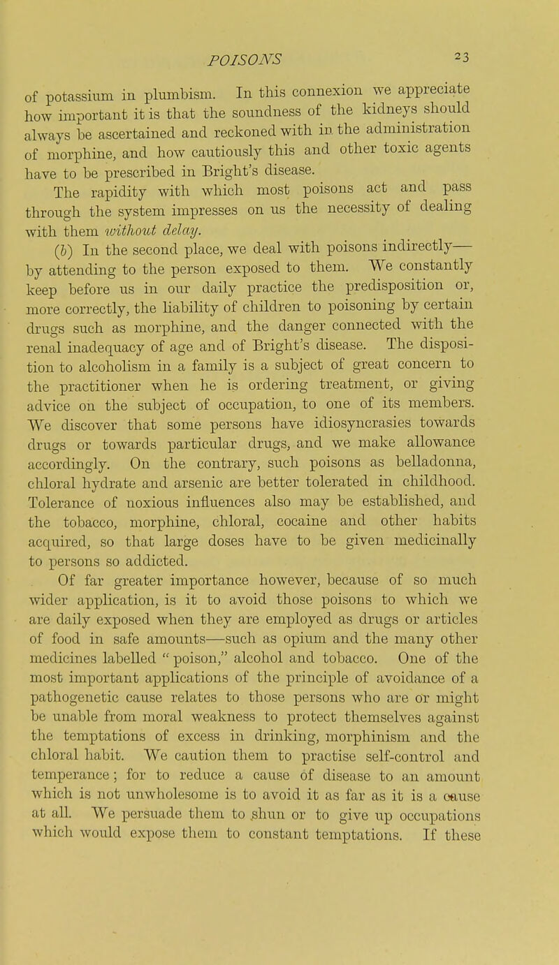 of potassium in plumbism. In this connexion we appreciate how important it is that the soundness of the kidneys should always be ascertained and reckoned with in the administration of morphine, and how cautiously this and other toxic agents have to be prescribed in Bright's disease. The rapidity with which most poisons act and pass through the system impresses on us the necessity of dealing with them loithoiit delay. (b) In the second place, we deal with poisons indirectly— by attending to the person exposed to them. We constantly keep before us in our daily practice the predisposition or, more correctly, the Hability of children to poisoning by certain drugs such as morphine, and the danger connected with the renal inadequacy of age and of Bright's disease. The disposi- tion to alcoholism in a family is a subject of great concern to the practitioner when he is ordering treatment, or giving advice on the subject of occupation, to one of its members. We discover that some persons have idiosyncrasies towards drugs or towards particular drugs, and we make allowance accordingly. On the contrary, such poisons as belladonna, chloral hydrate and arsenic are better tolerated in childhood. Tolerance of noxious influences also may be established, and the tobacco, morphine, chloral, cocaine and other habits acquired, so that large doses have to be given medicinally to persons so addicted. Of far greater importance however, because of so much wider application, is it to avoid those poisons to which we are daily exposed when they are employed as drugs or articles of food in safe amounts—such as opium and the many other medicines labelled  poison, alcohol and tobacco. One of the most important applications of the principle of avoidance of a pathogenetic cause relates to those persons who are 0^ might be unable from moral weakness to protect themselves against the temptations of excess in drinking, morphinism and the chloral habit. We caution them to practise self-control and temperance ; for to reduce a cause of disease to an amount which is not unwholesome is to avoid it as far as it is a cause at all. We persuade them to .shun or to give up occupations which would expose them to constant temptations. If these