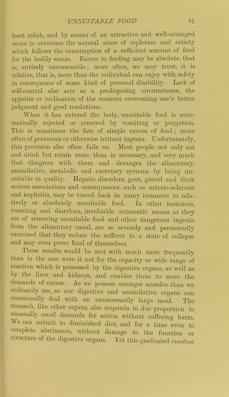 least relish, aud by means of an attractive and well-arranged menu to overcome the natural sense of repletion and satiety which follows the consumption of a sufficient amount of food for the bodily wants. Excess in feeding may be absolute, that is, entirely unreasonable; more often, we may trust, it is relative, that is, more than the individual can enjoy with safety in consequence of some kind of personal disability. Lack of self-control also acts as a predisposing circumstance, the appetite or inclination of the moment overcoming one's better judgment and good resolutions. When it has entered the body, unsuitable food is auto- matically rejected or removed by vomiting or purgation. This is sometimes the fate of simple excess of food; more often of poisonous or otherwise irritant ingesta. Unfortunately, this provision also often fails us. Most people not only eat and drink but retain more than is necessary, and very much that disagrees with them aud deranges the alimentary, assimilative, metabolic and excretory systems by being un- suitable in quality. Hepatic disorders, gout, gravel and their serious associations and consequences, such as arterio-sclerosis and nephritis, may be traced back in many instances to rela- tively or absolutely unsuitable food. In other instances, vomiting and diarrhcsa, invaluable automatic means as they are of removing unsuitable food and other dangerous ingesta from the alimentary canal, are so severely and persistently exercised that they reduce the sufferer to a state of collapse and may even prove fatal of themselves. These results would be met with much more frequently than is the case were it not for the capacity or wide range of reaction which is possessed by the digestive organs, as well as by the liver and kidneys, and enables them to meet the demands of excess. As we possess stronger muscles than we ordinarily use, so our digestive and assimilative organs can occasionally deal with an unnecessarily large meal. The stomach, like other organs, also responds in due proportion to unusuaUy small demands for action without suffering harm. We can submit to diminished diet, and for a time even to complete abstinence, without damage to the function or structure of the digestive organs. Yet this graduated reaction