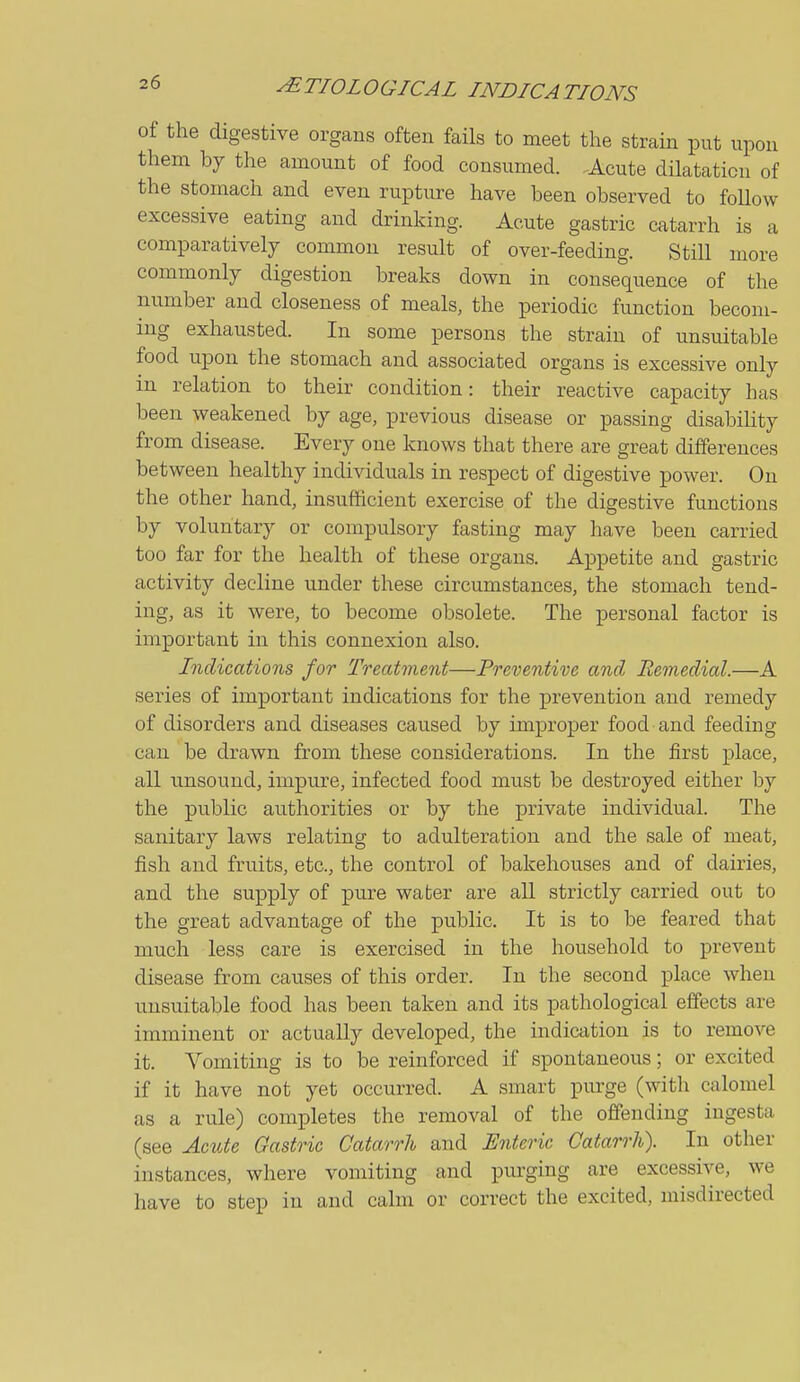 of the digestive organs often fails to meet the strain put upon them by the amount of food consumed. Acute dilatation of the stomach and even rupture have been observed to foUow excessive eating and drinking. Acute gastric catarrh is a comparatively common result of over-feeding. Still more commonly digestion breaks down in consequence of the number and closeness of meals, the periodic function becom- ing exhausted. In some persons the strain of unsuitable food upon the stomach and associated organs is excessive only in relation to their condition: their reactive capacity has been weakened by age, previous disease or passing disabihty from disease. Every one knows that there are great differences between healthy individuals in respect of digestive power. On the other hand, insufficient exercise of the digestive functions by voluntary or compulsory fasting may have been carried too far for the health of these organs. Appetite and gastric activity decline under these circumstances, the stomach tend- ing, as it were, to become obsolete. The personal factor is important in this connexion also. Indications for Treatment—Preventive and Remedial.—A series of important indications for the prevention and remedy of disorders and diseases caused by improper food and feeding can be drawn from these considerations. In the first place, all unsound, impure, infected food must be destroyed either by the public authorities or by the private individual. The sanitary laws relating to adulteration and the sale of meat, fish and fruits, etc., the control of bakehouses and of dairies, and the supply of pure water are all strictly carried out to the great advantage of the public. It is to be feared that much less care is exercised in the household to prevent disease from causes of this order. In the second place when unsuitable food has been taken and its pathological effects are imminent or actually developed, the indication is to remove it. Vomiting is to be reinforced if spontaneous; or excited if it have not yet occurred. A smart purge (with calomel as a rule) completes the removal of the offending iugesta (see Acute Gastric Catarrh and Enteric Catarrh). In other instances, where vomiting and pui-ging are excessive, we have to step in and calm or correct the excited, misdirected