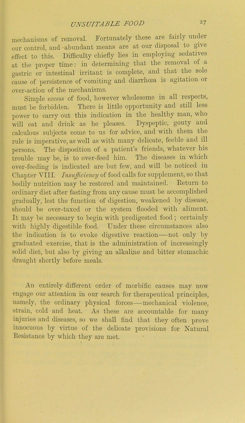 mechanisms of removal. Fortunately these are fairly under our control, and abundant means are at our disposal to give effect to this. DifBculty chiefly lies in employing sedatives at the proper time: in determining that the removal of a gastric or intestinal irritant is complete, and that the sole cause of persistence of vomiting and diarrhoea is agitation or over-action of the mechanisms. Simple excess, of food, however wholesome in all respects, must he forbidden. There is little opportunity and still less power to carry out this indication in the healthy man, who will eat and drink as he pleases. Dyspeptic, gouty and calculous subjects come to us for advice, and with them the rule is imperative, as well as with many delicate, feeble and ill persons. The disposition of a patient's friends, whatever his trouble may be, is to over-feed him. The diseases in which over-feeding is indicated are but few, and will be noticed in Chapter YIII. Insufficiency of food calls for supplement, so that bodily nutrition may be restored and maintained. Eeturn to ordinary diet after fasting from any cause must be accomplished gradually, lest the function of digestion, weakened by disease, should be over-taxed or the system flooded with aliment. It may be necessary to begin with predigested food; certainly with highly digestible food. Under these circumstances also the indication is to evoke digestive reaction—not only by graduated exercise, that is the administration of increasingly soKd diet, but also by giving an alkaline and bitter stomachic draught shortly before meals. An entirely different order of morbific causes may now engage our attention in our search for therapeutical principles, namely, the ordinary physical forces—mechanical violence, strain, cold and heat. As these are accountable for many injuries and diseases, so we shall find that they often prove innocuous by virtue of the delicate provisions for Natural Eesistance by which they are met.