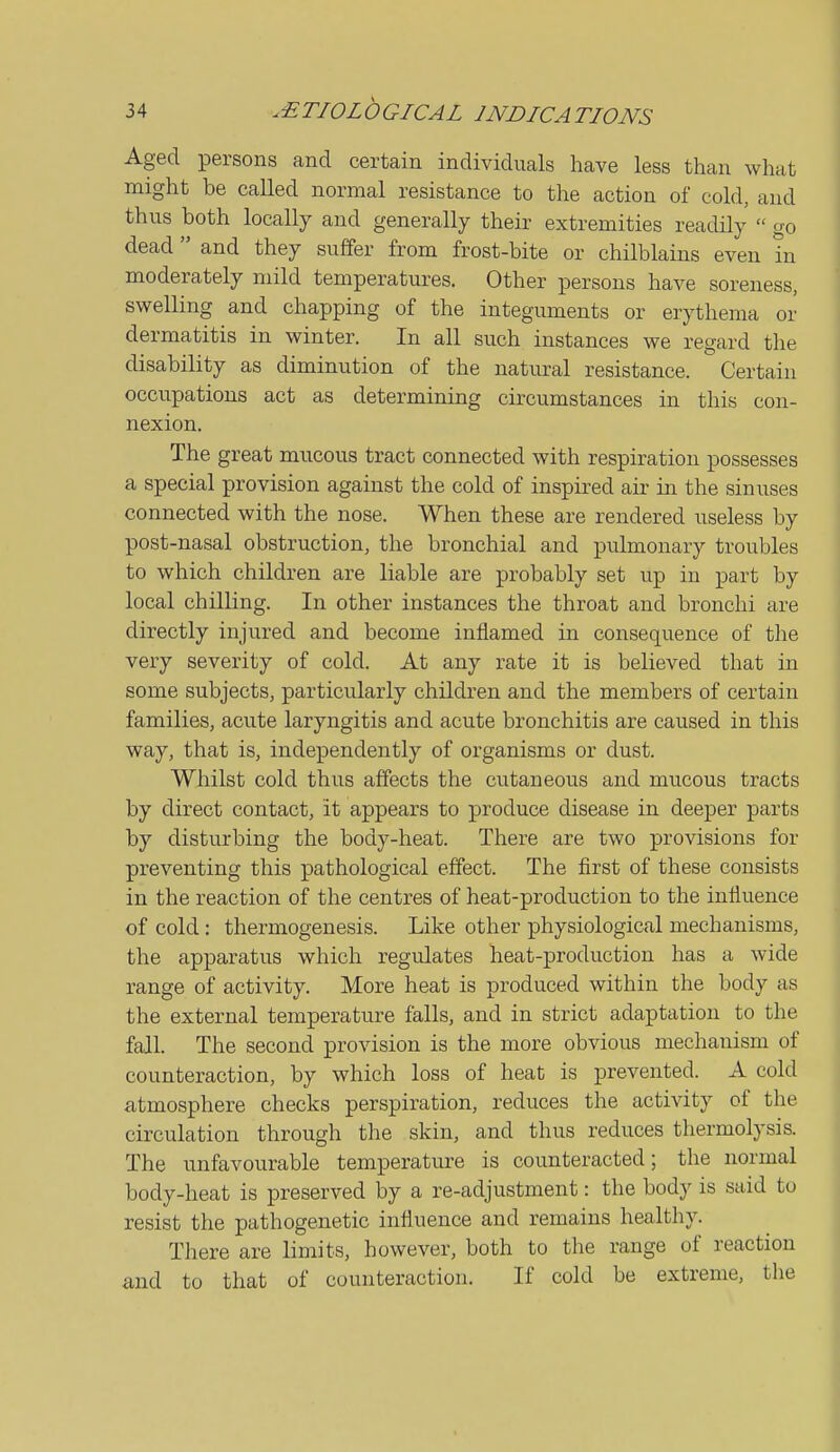 Aged persons and certain individuals have less than what might be called normal resistance to the action of cold, and thus both locally and generally their extremities readily  go dead and they suffer from frost-bite or chilblains even in moderately mild temperatures. Other persons have soreness, swelling and chapping of the integuments or erythema or dermatitis in winter. In all such instances we regard the disability as diminution of the natural resistance. Certain occupations act as determining circumstances in this con- nexion. The great mucous tract connected with respiration possesses a special provision against the cold of inspired air in the sinuses connected with the nose. When these are rendered useless by post-nasal obstruction, the bronchial and pulmonary troubles to which children are liable are probably set up in part by local chilling. In other instances the throat and bronchi are directly injured and become inflamed in consequence of the very severity of cold. At any rate it is believed that in some subjects, particularly children and the members of certain families, acute laryngitis and acute bronchitis are caused in this way, that is, independently of organisms or dust. Whilst cold thus affects the cutaneous and mucous tracts by direct contact, it appears to produce disease in deeper parts by disturbing the body-heat. There are two provisions for preventing this pathological effect. The first of these consists in the reaction of the centres of heat-production to the influence of cold: thermogenesis. Like other physiological mechanisms, the apparatus which regulates heat-production has a wide range of activity. More heat is produced within the body as the external temperature falls, and in strict adaptation to the fall. The second provision is the more obvious mechanism of counteraction, by which loss of heat is prevented. A cold atmosphere checks perspiration, reduces the activity of the circulation through the skin, and thus reduces thermolysis. The unfavourable temperature is counteracted; the normal body-heat is preserved by a re-adjustment: the body is said to resist the pathogenetic influence and remains healthy. There are limits, however, both to the range of reaction and to that of counteraction. If cold be extreme, the