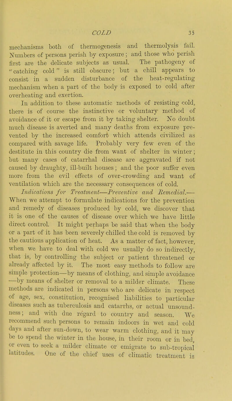 mechanisms both of thermogenesis and thermolysis fail. Numbers of persons perish by exposure; and those who perish first are the delicate subjects as usual. The pathogeny of  catching cold is still obscure; but a chill appears to consist in a sudden disturbance of the heat-regulating mechanism when a part of the body is exposed to cold after overheating and exertion. In addition to these automatic methods of resisting cold, there is of course the instinctive or voluntary method of avoidance of it or escape from it by taking shelter. ISTo doubt much disease is averted and many deaths from exposure pre- vented by the increased comfort which attends civilized as compared with savage life. Probably very few even of the destitute in this country die from want of shelter in winter; but many cases of catarrhal disease are aggravated if not caused by draughty, ill-built houses; and the poor suffer even more from the evil effects of over-crowding and want of ventilation which are the necessary consequences of cold. Indications for Treatment—Preventive and Remedial.— When we attempt to formulate indications for the prevention and remedy of diseases produced by cold, we discover that it is one of the causes of disease over which we have little direct control. It might perhaps be said that when the body or a part of it has been severely chilled the cold is removed by the cautious application of heat. As a matter of fact, however, when we have to deal with cold we usually do so indirectly, that is, by controlling the subject or patient threatened or already affected by it. The most easy methods to follow are simple protection—by means of clothing, and simple avoidance —by means of shelter or removal to a milder climate. These methods are indicated in persons who are delicate in respect of age, sex, constitution, recognised liabilities to particular diseases such as tuberculosis and catarrhs, or actual unsound- ness; and with due regard to country and season. We recommend such persons to remain indoors in wet and cold days and after sun-down, to wear warm clothing, and it may be to spend the winter in the house, in their room or in bed, or even to seek a milder climate or emigrate to sub-tropical latitudes. One of the chief uses of climatic treatment is