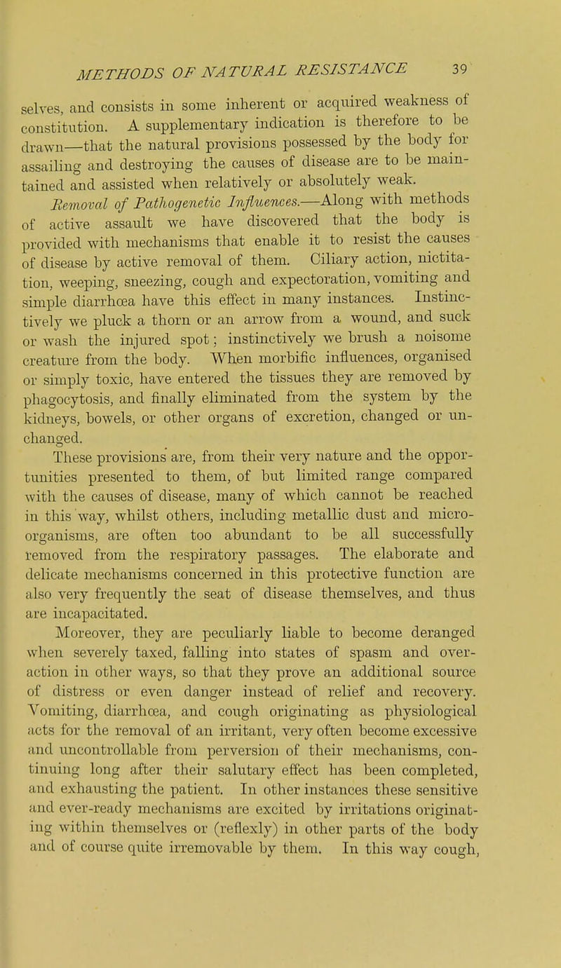 selves, and consists in some inherent or acquired weakness of constitution. A supplementary indication is therefore to be drawn—that the natural provisions possessed by the body for assailing and destroying the causes of disease are to be main- tained and assisted when relatively or absolutely weak. Removal of Fathogenetic Influences.—Along with methods of active assault we have discovered that the body is provided with mechanisms that enable it to resist the causes of disease by active removal of them. Ciliary action, nictita- tion, weepmg, sneezing, cough and expectoration, vomiting and simple diarrhoea have this effect in many instances. Instinc- tively we pluck a thorn or an arrow from a wound, and suck or wash the injured spot; instinctively we brush a noisome creature from the body. When morbific influences, organised or simply toxic, have entered the tissues they are removed by phagocytosis, and finally eliminated from the system by the kidneys, bowels, or other organs of excretion, changed or un- changed. These provisions are, from their very nature and the oppor- tunities presented to them, of but limited range compared with the causes of disease, many of which cannot be reached in this way, whilst others, including metallic dust and micro- organisms, are often too abundant to be all successfully removed from the respiratory passages. The elaborate and delicate mechanisms concerned in this protective function are also very frequently the seat of disease themselves, and thus are incapacitated. Moreover, they are peculiarly liable to become deranged when severely taxed, falling into states of spasm and over- action in other ways, so that they prove an additional source of distress or even danger instead of relief and recovery. Vomiting, diarrhoea, and cough originating as physiological acts for the removal of an irritant, very often become excessive and uncontrollable from perversion of their mechanisms, con- tinuing long after their salutary effect has been completed, and exhausting the patient. In other instances these sensitive and ever-ready mechanisms are excited by irritations originat- ing within themselves or (reflexly) in other parts of the body and of course quite irremovable by them. In this way cough,