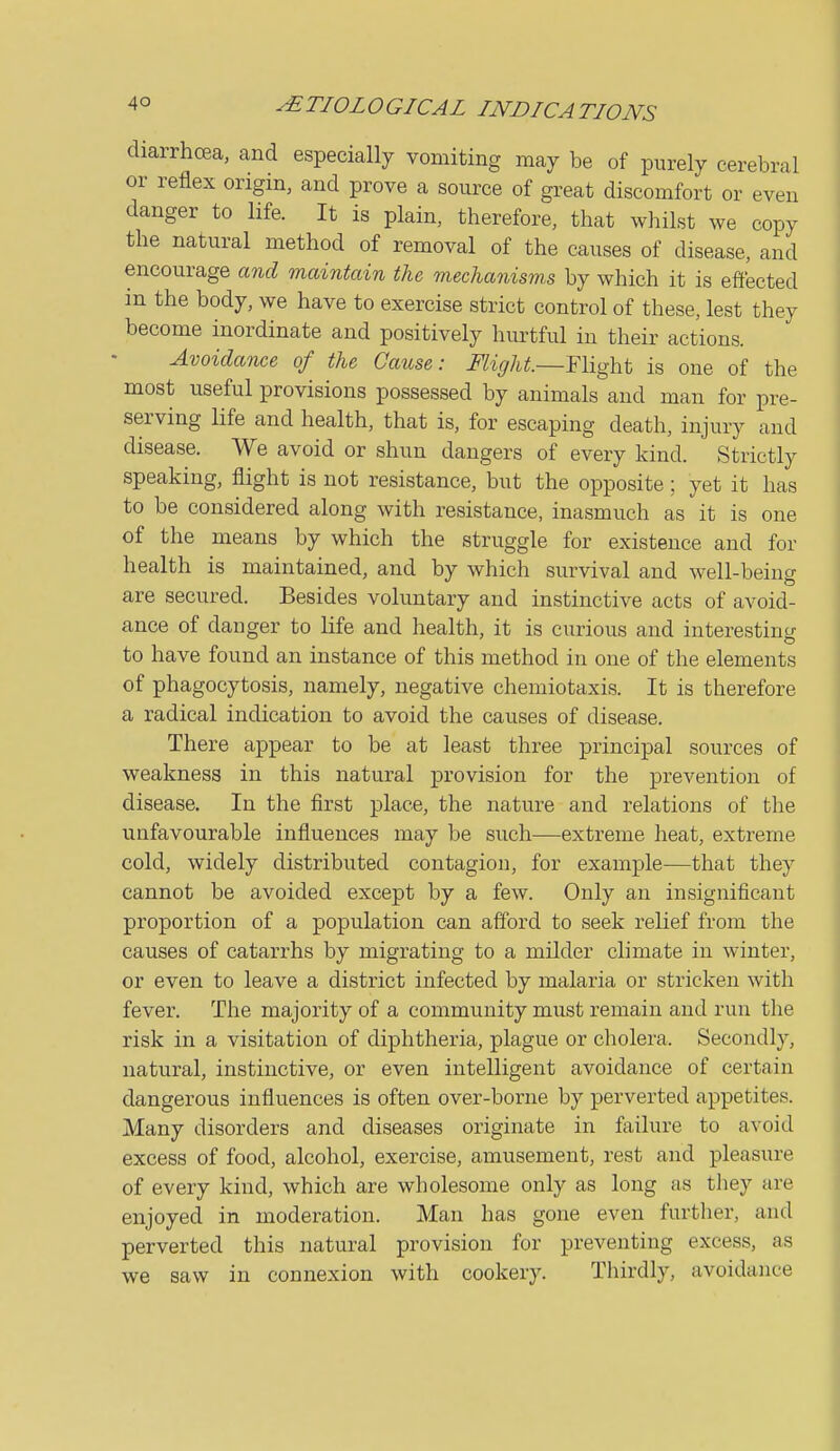 diarrhoea, and especially vomiting may be of purely cerebral or reflex origin, and prove a source of great discomfort or even danger to life. It is plain, therefore, that whilst we copy the natural method of removal of the causes of disease, and encourage and maintain the mechanisms by which it is effected in the body, we have to exercise strict control of these, lest they become inordinate and positively hurtful in their actions. Avoidance of the Cause: Might.—Flight is one of the most useful provisions possessed by animals and man for pre- serving life and health, that is, for escaping death, injury and disease. We avoid or shun dangers of every kind. Strictly speaking, flight is not resistance, but the opposite ; yet it has to be considered along with resistance, inasmuch as it is one of the means by which the struggle for existence and for health is maintained, and by which survival and well-being are secured. Besides voluntary and instinctive acts of avoid- ance of danger to life and health, it is curious and interesting to have found an instance of this method in one of the elements of phagocytosis, namely, negative chemiotaxis. It is therefore a radical indication to avoid the causes of disease. There appear to be at least three principal sources of weakness in this natural provision for the prevention of disease. In the first place, the nature and relations of the unfavourable influences may be such—extreme heat, extreme cold, widely distributed contagion, for example—that they cannot be avoided except by a few. Only an insignificant proportion of a population can afford to seek relief from the causes of catarrhs by migrating to a milder climate in winter, or even to leave a district infected by malaria or stricken with fever. The majority of a community must remain and run the risk in a visitation of diphtheria, plague or cholera. Secondly, natural, instinctive, or even intelligent avoidance of certain dangerous influences is often over-borne by perverted appetites. Many disorders and diseases originate in failure to avoid excess of food, alcohol, exercise, amusement, rest and pleasure of every kind, which are wholesome only as long as they are enjoyed in moderation. Man has gone even further, and perverted this natural provision for preventing excess, as we saw in connexion with cookery. Thirdly, avoidance