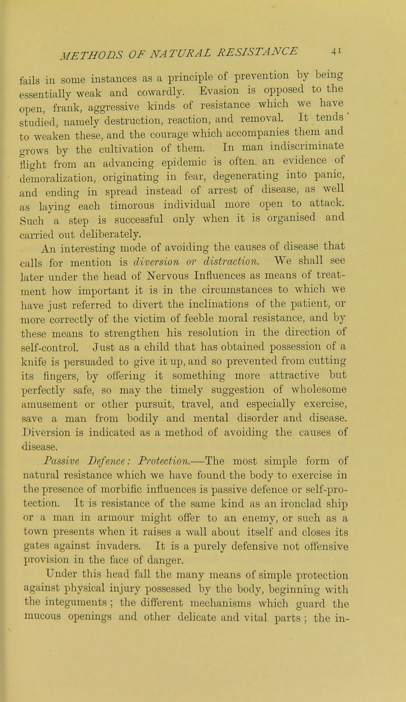 fails ill some instances as a principle of prevention by being essentially weak and cowardly. Evasion is opposed to the open, frank, aggressive kinds of resistance which we have ^ studied, namely destruction, reaction, and removal. It tends  to weaken these, and the courage which accompanies them and grows by the cultivation of them. In man indiscriminate flight from an advancing epidemic is often an evidence of demorahzation, originating in fear, degenerating into panic, and ending in spread instead of arrest of disease, as well as laying each timorous individual more open to attack. Such a step is successful only when it is organised and carried out deliberately. An interesting mode of avoiding the causes of disease that calls for mention is diversion or distraction. We shall see later under the head of Nervous Influences as means of treat- ment how important it is in the circumstances to which we have just referred to divert the inclinations of the patient, or more correctly of the victim of feeble moral resistance, and by these means to strengthen his resolution in the direction of self-control. Just as a child that has obtained possession of a knife is persuaded to give it up, and so prevented from cutting its fingers, by offering it something more attractive but perfectly safe, so may the timely suggestion of wholesome amusement or other pursuit, travel, and especially exercise, save a man from bodily and mental disorder and disease. Diversion is indicated as a method of avoiding the causes of disease. Passive Defence: Protection.—The most simple form of natural resistance which we have found the body to exercise in the presence of morbific influences is passive defence or self-pro- tection. It is resistance of the same kind as an ironclad ship or a man in armour might offer to an enemy, or such as a town presents when it raises a wall about itself and closes its gates against invaders. It is a purely defensive not ohensive provision in the face of danger. Under this head fall the many means of simple protection against physical injury possessed by the body, beginning with the integuments ; the different mechanisms which guard the mucous openings and other delicate and vital parts ; the in-