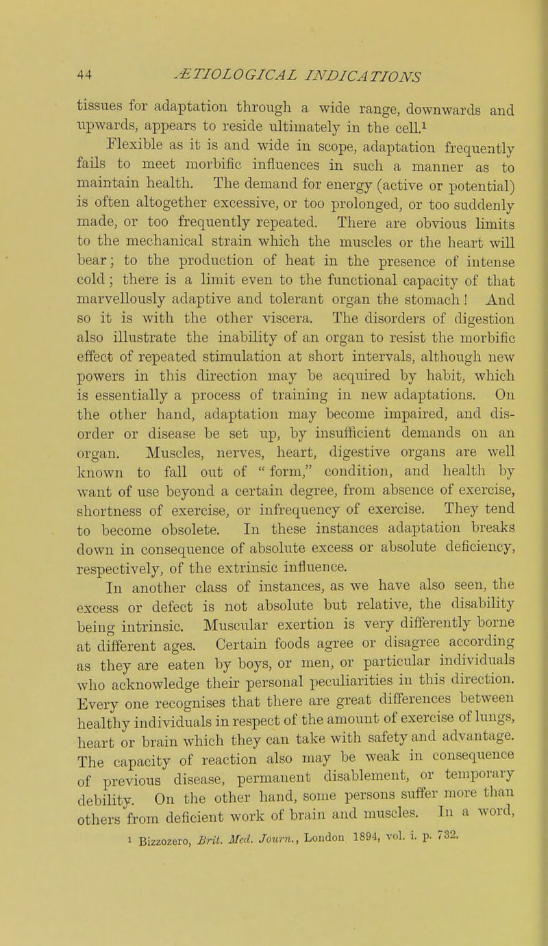 tissues for adaptation through a wide range, downwards and upwards, appears to reside ultimately in the cell.^ Flexible as it is and wide in scope, adaptation frequently fails to meet morbific influences in such a manner as to maintain health. The demand for energy (active or potential) is often altogether excessive, or too prolonged, or too suddenly made, or too frequently repeated. There are obvious limits to the mechanical strain which the muscles or the heart will bear; to the production of heat in the presence of intense cold ; there is a limit even to the functional capacity of that marvellously adaptive and tolerant organ the stomach! And so it is with the other viscera. The disorders of digestion also illustrate the inability of an organ to resist the morbific effect of repeated stimulation at short intervals, although new powers in this direction may be acquired by habit, which is essentially a process of training in new adaptations. On the other hand, adaptation may become impaired, and dis- order or disease be set up, by insufficient demands on an organ. Muscles, nerves, heart, digestive organs are well known to fall out of  form, condition, and health by want of use beyond a certain degree, from absence of exercise, shortness of exercise, or infrequency of exercise. They tend to become obsolete. In these instances adaptation breaks down in consequence of absolute excess or absolute deficiency, respectively, of the extrinsic influence. In another class of instances, as we have also seen, the excess or defect is not absolute but relative, the disability being intrinsic. Muscular exertion is very differently borne at different ages. Certain foods agree or disagree according as they are eaten by boys, or men, or particular individuals who acknowledge their personal peculiarities iu this direction. Every one recognises that there are great differences between healthy individuals in respect of the amount of exercise of lungs, heart or brain which they can take with safety and advantage. The capacity of reaction also may be weak in consequence of previous disease, permanent disablement, or temporary debility. On the other hand, some persons suffer more than others from deficient work of brain and muscles. In a word, 1 Bizzozero, Brit. Med. Journ., London 1894, vol. i. p. 732.