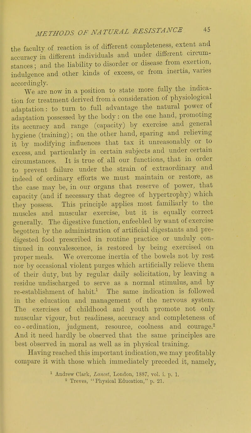 the faculty of reaction is of different completeness, extent and accuracy in different individuals and under different circum- stances; and the liability to disorder or disease from exertion, indulgence and other kinds of excess, or from inertia, varies accordingly. VVe are now in a position to state more fully the indica- tion for treatment derived from a consideration of physiological adaptation: to turn to full advantage the natural power of adaptation possessed by the body: on the one hand, promoting its accuracy and range (capacity) by exercise and general hygiene (training); on the other hand, sparing and relieving it by modifying influences that tax it unreasonably or to excess, and particularly in certain subjects and under certain circumstances. It is true of all our functions, that in order to prevent failure under the strain of extraordinary and indeed of ordinary efforts we must maintain or restore, as the case may be, in our organs that reserve of power, that capacity (and if necessary that degree of hypertrophy) which they possess. This principle applies most familiarly to the muscles and muscular exercise, but it is equally correct generally. The digestive function, enfeebled by want of exercise begotten by the administration of artificial digestants and pre- digested food prescribed in routine practice or unduly con- tinued in convalescence, is restored by being exercised on proper meals. We overcome inertia of the bowels not by rest nor by occasional violent purges which artificially relieve them of their duty, but by regular daily solicitation, by leaving a residue undischarged to serve as a normal stimulus, and by re-establishment of habit.^ The same indication is followed in the education and management of the nervous system. The exercises of childhood and youth promote not only muscular vigour, but readiness, accuracy and completeness of CO - ordination, judgment, resource, coolness and courage.^ And it need hardly be observed that the same principles are best observed in moral as well as in physical training. Having reached this important indication, we may profitably compare it with those which immediately preceded it, namely, ' Andrew Clark, Lancet, London, 1887, vol. i. p. 1, Treves, Physical Education, p. '21.