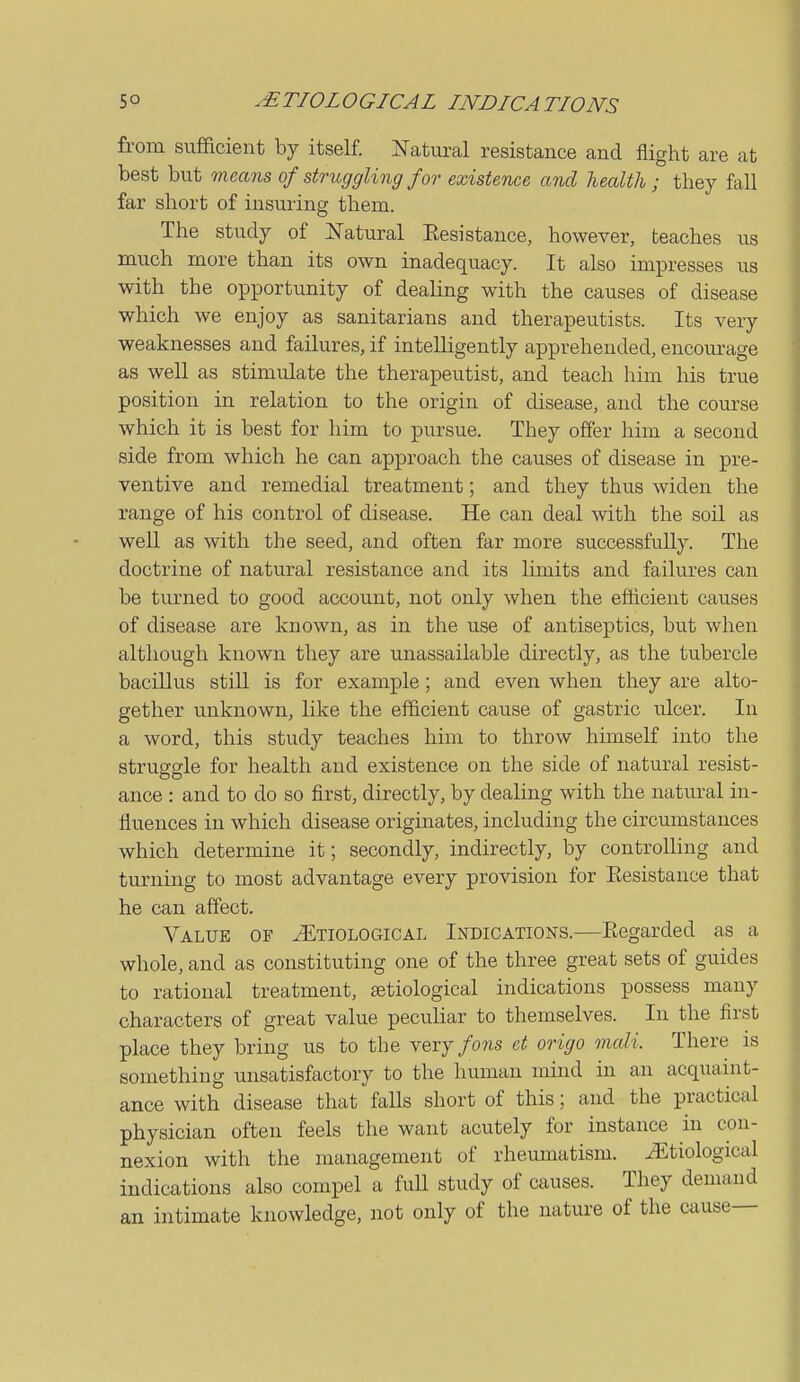 from sufficient by itself. Natural resistance and flight are at best bvit means of struggling for existence and health; they fall far short of insuring them. The study of Natural Resistance, however, teaches us much more than its own inadequacy. It also inixoresses us with the opportunity of dealing with the causes of disease which we enjoy as sanitarians and therapeutists. Its very weaknesses and failures, if intelligently apprehended, encourage as well as stimulate the therapeutist, and teach him his true position in relation to the origin of disease, and the course which it is best for him to pursue. They offer him a second side from which he can approach the causes of disease in pre- ventive and remedial treatment; and they thus widen the range of his control of disease. He can deal with the soil as well as with the seed, and often far more successfully. The doctrine of natural resistance and its limits and failures can be turned to good account, not only when the eflicient causes of disease are known, as in the use of antiseptics, but when although known they are unassailable directly, as the tubercle bacillus still is for example; and even when they are alto- gether unknown, like the efficient cause of gastric ulcer. In a word, this study teaches him to throw himself into the struggle for health and existence on the side of natural resist- ance : and to do so first, directly, by dealing with the natural in- fluences in which disease originates, including the circumstances which determine it; secondly, indirectly, by controUing and turning to most advantage every provision for Eesistance that he can affect. Value of Etiological Indications.—Regarded as a whole, and as constituting one of the three great sets of guides to rational treatment, Eetiological indications possess many characters of great value peculiar to themselves. In the first place they bring us to the very/o?is ct origo mali. There is something unsatisfactory to the human mind in an acquaint- ance with disease that falls short of this; and the practical physician often feels the want acutely for instance in con- nexion with the management of rheumatism. .Etiological indications also compel a full study of causes. They demand an intimate knowledge, not only of the nature of the cause—