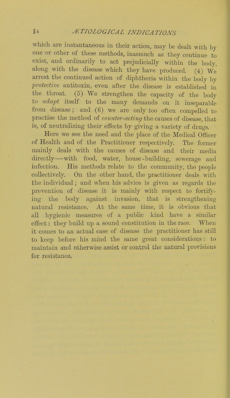 which are instantaneous in their action, may be dealt with by one or other of these methods, inasmuch as they continue to exist, and ordinarily to act prejudicially within the body, along with the disease which they have produced. (4) We arrest the contmued action of diphtheria within the body by protective antitoxin, even after the disease is established in the throat. (5) We strengthen the capacity of the body to adapt itself to the many demands on it inseparable from disease; and (6) we are only too often compelled to practise the method of counter-acting the causes of disease, that is, of nevitralizing their effects by giving a variety of drugs. Here we see the need and the place of the Medical Officer of Health and of the Practitioner respectively. The former mainly deals with the causes of disease and their media du-ectly—with food, water, house-building, sewerage and infection. His methods relate to the community, the people collectively. On the other hand, the practitioner deals with the individual; and when his advice is given as regards the prevention of disease it is mainly with respect to fortify- ing the body against invasion, that is strengthening natural resistance. At the same time, it is obvious that all hygienic measures of a public kind have a similar effect: they build up a sound constitution in the race. When it comes to an actual case of disease the practitioner has still to keep before his mind the same great considerations : to maintain and otherwise assist or control the natural provisions for resistance.