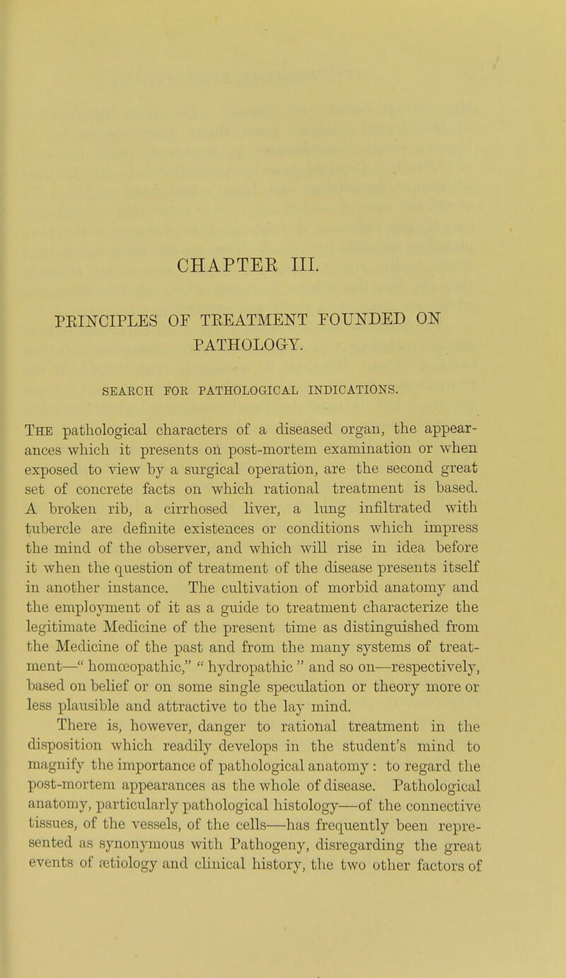 CHAPTEE III. PEIITCIPLES OF TEEATMENT FOUNDED ON PATHOLOGY. SEAECH FOE PATHOLOGICAL INDICATIONS. The pathological characters of a diseased organ, the appear- ances which it presents oh post-mortem examination or when exposed to view by a surgical operation, are the second great set of concrete facts on which rational treatment is based. A broken rib, a cirrhosed Kver, a lung infiltrated with tubercle are definite existences or conditions which impress the mind of the observer, and which will rise in idea before it when the question of treatment of the disease presents itself in another instance. The cultivation of morbid anatomy and the employment of it as a guide to treatment characterize the legitimate Medicine of the present time as distinguished from the Medicine of the past and from the many systems of treat- ment— homeopathic,  hydropathic  and so on—^respectively, based on behef or on some single speculation or theory more or less plausible and attractive to the lay mind. There is, however, danger to rational treatment in the disposition which readily develops in the student's mind to magnify the importance of pathological anatomy : to regard the post-mortem appearances as the whole of disease. Pathological anatomy, particularly pathological histology—of the connective tissues, of the vessels, of the cells—has frequently been repre- sented as synonymous with Pathogeny, disregarding the great events of retiology and clinical history, the two other factors of