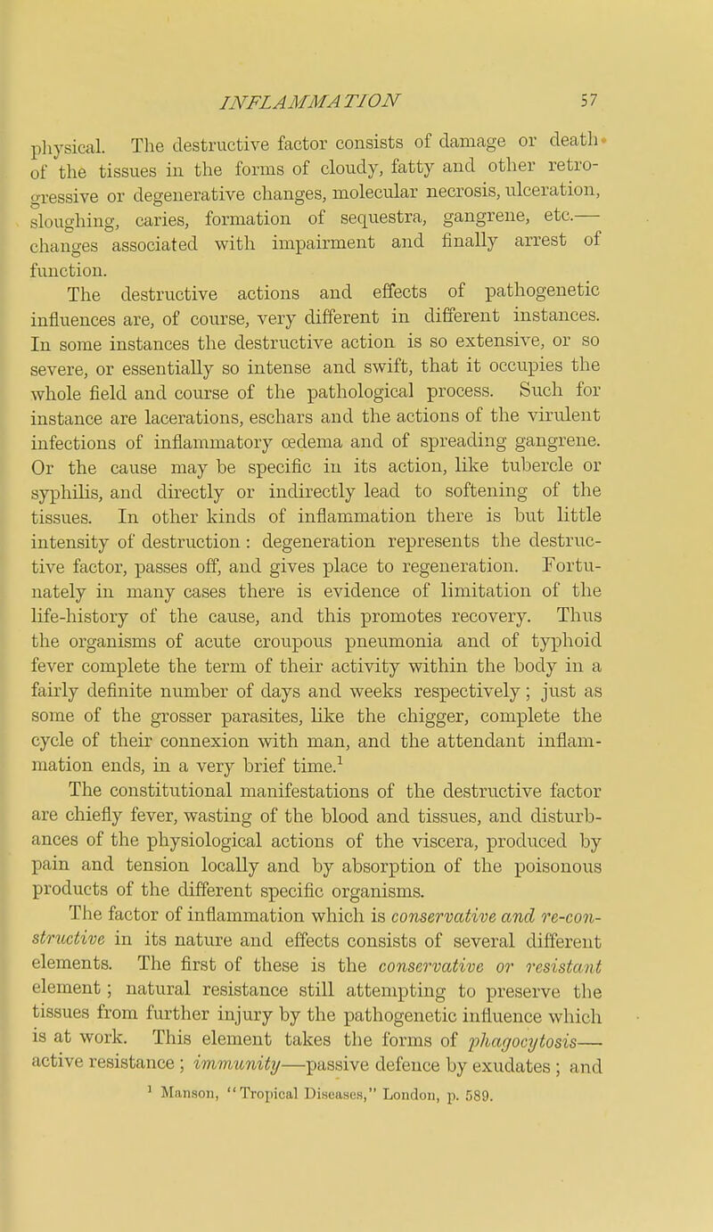 pliysical. The destructive factor consists of damage or death* of the tissues in the forms of cloudy, fatty and other retro- gressive or degenerative changes, molecular necrosis, ulceration, sloughing, caries, formation of sequestra, gangrene, etc.— changes associated with impairment and finally arrest of function. The destructive actions and effects of pathogenetic influences are, of course, very different in different instances. In some instances the destructive action is so extensive, or so severe, or essentially so intense and swift, that it occupies the whole field and course of the pathological process. Such for instance are lacerations, eschars and the actions of the virulent infections of inflammatory oedema and of spreading gangrene. Or the cause may be specific in its action, like tubercle or syphilis, and directly or indirectly lead to softening of the tissues. In other kinds of inflammation there is but little intensity of destruction : degeneration represents the destruc- tive factor, passes off, and gives place to regeneration. Fortu- nately in many cases there is evidence of limitation of the life-history of the cause, and this promotes recovery. Thus the organisms of acute croupous pneumonia and of typhoid fever complete the term of their activity within the body in a fairly definite number of days and weeks respectively; just as some of the grosser parasites, like the chigger, complete the cycle of their connexion with man, and the attendant inflam- mation ends, in a very brief time.-^ The constitutional manifestations of the destructive factor are chiefly fever, wasting of the blood and tissues, and disturb- ances of the physiological actions of the viscera, produced by pain and tension locally and by absorption of the poisonous products of the different specific organisms. The factor of inflammation which is conservative, and re-eon- structive in its nature and effects consists of several different elements. The first of these is the conservative or resistant element; natural resistance still attempting to preserve the tissues from further injury by the pathogenetic influence which is at work. This element takes the forms of phagocytosis— active resistance ; immunity—passive defence by exudates ; and 1 Manson,  Tropical Diseases, London, p. 589.