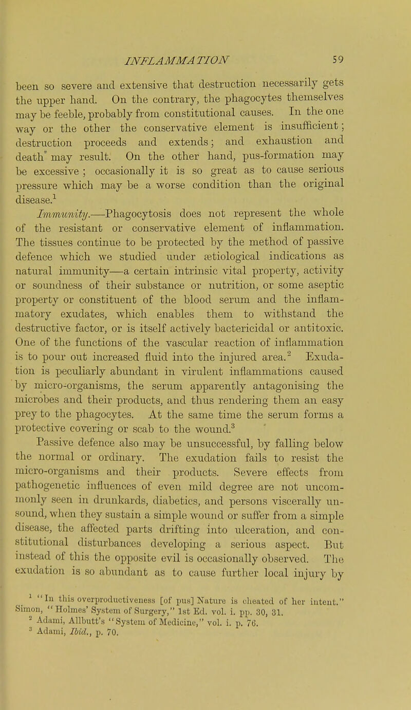 been so severe and extensive that destruction necessarily gets the upper hand. On the contrary, the phagocytes themselves may be feeble, probably from constitutional causes. In the one way or the other the conservative element is insufficient; destruction proceeds and extends; and exhaustion and death' may result. On the other hand, pus-formation may be excessive ; occasionally it is so great as to cause serious pressure which may be a worse condition than the original disease.-^ Immunity.—Phagocytosis does not represent the whole of the resistant or conservative element of inflammation. The tissues continue to be protected by the method of passive defence which we studied under setiological indications as natural immunity—a certain intrinsic vital property, activity or soundness of their substance or nutrition, or some aseptic property or constituent of the blood serum and the inflam- matory exudates, which enables them to withstand the destructive factor, or is itself actively bactericidal or antitoxic. One of the functions of the vascular reaction of inflammation is to pour out increased fluid into the injured area. Exuda- tion is peculiarly abundant in virulent inflammations caused by micro-organisms, the serum apparently antagonising the microbes and their products, and thus rendering them an easy prey to the phagocytes. At the same time the serum forms a protective covering or scab to the wound.^ Passive defence also may be unsuccessful, by falling below the normal or ordinary. The exudation fails to resist the micro-organisms and their products. Severe effects from XJathogenetic influences of even mild degree are not uncom- monly seen in drunkards, diabetics, and persons viscerally un- sound, when they sustain a simple wound or suffer from a simple disease, the affected parts drifting into ulceration, and con- stitutional disturbances developing a serious aspect. But instead of this the opposite evil is occasionally observed. The exudation is so abundant as to cause further local injury by ^ In this overproductiveness [of pus] Nature is cheated of her iuteut. Simon, Holmes' System of Surgery, 1st Ed. vol. i. pp. 30, 31. - Adami, Allbutt's System of Medicine, vol. i. p. 7G. ^ Adami, Ibid., p. 70.