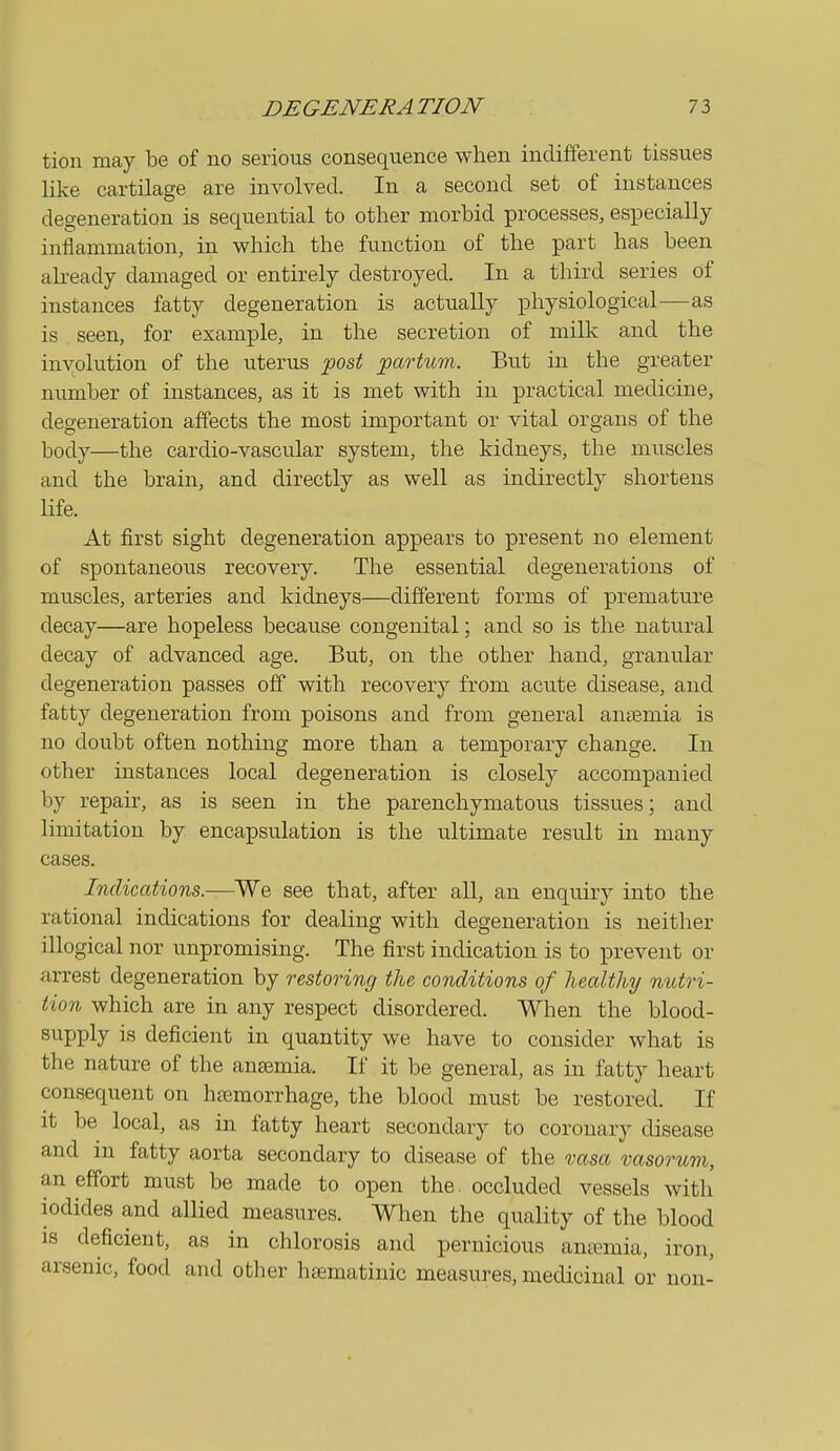 tion may be of no serious consequence when indifferent tissues like cartilage are involved. In. a second set of instances degeneration is sequential to other morbid processes, especially inflammation, in which the function of the part has been already damaged or entirely destroyed. In a third series of instances fatty degeneration is actually physiological-—as is seen, for example, in the secretion of milk and the involution of the uterus -post partum. But in the greater number of instances, as it is met with in practical medicine, degeneration affects the most important or vital organs of the body—the cardio-vascular system, the kidneys, the muscles and the brain, and directly as well as indirectly shortens life. At first sight degeneration appears to ]pi'esent no element of spontaneous recovery. The essential degenerations of muscles, arteries and kidneys—different forms of premature decay—are hopeless because congenital; and so is the natural decay of advanced age. But, on the other hand, granular degeneration passes off with recovery from acute disease, and fatty degeneration from poisons and from general ansemia is no doubt often nothing more than a temporary change. In other instances local degeneration is closely accompanied by repau% as is seen in the parenchymatous tissues; and limitation by encapsulation is the ultimate result in many cases. Indications.—We see that, after all, an enquiry into the rational indications for dealing with degeneration is neither illogical nor impromising. The first indication is to prevent or arrest degeneration by restoring the conditions of healthy nutri- tion which are in any respect disordered. When the blood- supply is deficient in quantity we have to consider what is the nature of the ansemia. If it be general, as in fatty heart consequent on heemorrhage, the blood must be restored. If it be local, as in fatty heart secondary to coronary disease and m fatty aorta secondary to disease of the vasa vasorum, an effort must be made to open the, occluded vessels with iodides and allied measures. When the quality of the blood IS deficient, as in chlorosis and pernicious ana?mia, iron, arsenic, food and other heematiuic measures, medicinal or non-