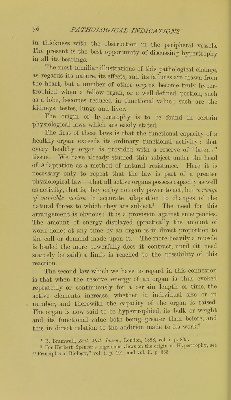 in thickness with the obstruction in the peripheral vessels. The present is the best opportunity of discussing hypertrophy in all its bearings. The most familiar illustrations of this pathological change, as regards its nature, its effects, and its failures are drawn from the heart, but a number of other organs become truly hyper- trophied when a fellow organ, or a well-defined portion, such as a lobe, becomes reduced in functional value; such are the kidneys, testes, lungs and liver. The origin of hyiDertrophy is to be found in certain physiological laws which are easily stated. The first of these laws is that the functional capacity of a healthy organ exceeds its ordinary functional activity: that every healthy organ is provided with a reserve of  latent tissue. We have already studied this subject under the head of Adaptation as a method of natural resistance. Here it is necessary only to repeat that the law is part of a greater physiological law—that all active organs possess capacity as well as activity, that is, they enjoy not only power to act, but a range of variable action in accurate adaptation to changes of the natural forces to which they are subject.^ The need for this arrangement is obvious: it is a provision against emergencies. The amount of energy displayed (practically the amount of work done) at any time by an organ is in direct proportion to the call or demand made upon it. The more heavily a muscle is loaded the more powerfully does it contract, until (it need scarcely be said) a limit is reached to the possibility of this reaction. The second law which we have to regard in this connexion is that when the reserve energy of an organ is thus evoked repeatedly or continuously for a certain length of time, the active elements increase, whether in individual size or in number, and therewith the capacity of the organ is raised. The organ is now said to be hypertrophied, its bulk or weight and its functional value both being greater than before, and this in direct relation to the addition made to its work.^ ' B. Bramwell, Brit. Med. Journ., London, 1888, vol. i. p. 835. '■^ For Herbert Spencer's ingenious views on the origin of Hypertrophy, see Principles of Biology, vol. i. p. 191, and vol. ii. p. 363.