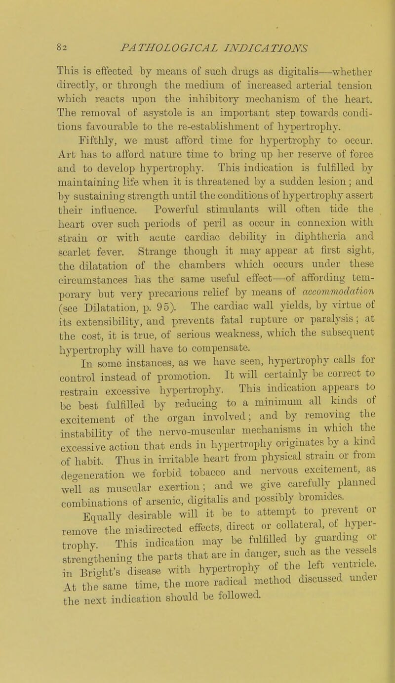 This is effected by means of such drugs as digitalis—whether directly, or through the medium of increased arterial tension which reacts upon the inhibitory mechanism of the heart. The removal of asystole is an important step towards condi- tions favourable to the re-establishment of h}'p)ertrophy. Fifthly, we must afford time for hj'pertrophy to occur. Art has to afford nature time to bring up her reserve of force and to develop hypertrophy. This indication is fulfilled by maintaining life when it is threatened by a sudden lesion; and by sustaining strength until the conditions of hypertrophy assert their influence. Powerful stimulants will often tide the heart over such periods of peril as occur in connexion with strain or with acute cardiac debility in diphtheria and scarlet fever. Strange though it may appear at first sight, the dilatation of the chambers which occurs under these circumstances has the same useful effect—of affording tem- porary but very precarious relief by means of accovunodation (see Dilatation, p. 95). The cardiac wall yields, by virtue of its extensibility, and prevents fatal rupture or paralysis ; at the cost, it is true, of serious weakness, which the subsequent hypertrophy will have to compensate. In some instances, as we have seen, hypertrophy calls for control instead of promotion. It will certainly be correct to restrain excessive h)T)ertrophy. This indication appears to be best fulfilled by reducing to a minimum all kinds of excitement of the organ involved; and by removing the instability of the nervo-muscular mechanisms in which the excessive action that ends in hjTDertrophy originates by a kmd of habit Thus in irritable heart from physical strain or from decreneration we forbid tobacco and nervous excitement, as well as muscular exertion ; and we give carefully planned combinations of arsenic, digitalis and possibly bromides. Equally desirable will it be to attempt to prevent or remove the misdirected effects, direct or collateral, of hyper- trophy. This indication may be fulfilled by gvuirdmg or strengthening the parts that are in danger, such as the vessels n Bri.ht's disease with hypertrophy of the left ventricle Xt the same time, the more radical method discussed undei the next indication should be followed.