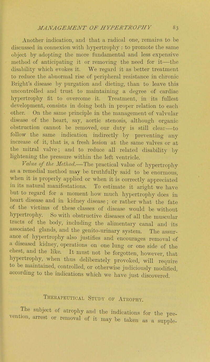 Another indication, and that a radical one, remains to be discussed in connexion with hypertrophy : to promote the same object by adopting the more fundamental and less expensive method of anticipating it or removing the need for it—the disability which evokes it. We regard it as better treatment to reduce the abnormal rise of peripheral resistance in chronic Bright's disease by purgation and dieting, than to leave this uncontrolled and trust to maintaining a degree of cardiac hypertrophy fit to overcome it. Treatment, in its fullest development, consists in doing both in proper relation to each other. On the same principle in the management of valvular disease of the heart, say, aortic stenosis, although organic obstruction cannot be removed, our duty is still clear—to follow the same indication indirectly by preventing any increase of it, that is, a fresh lesion at the same valves or at the mitral valve; and to reduce all related disability by lightening the pressure within the left ventricle. Value, of the Metliod.—The practical value of hypertrophy as a remedial method may be truthfully said to be enormous, when it is properly applied or when it is correctly appreciated in its natural manifestations. To estimate it aright we have but to regard for a moment how much hypertrophy does in heart disease and in kidney disease; or rather what the fate of the victims of these classes of disease would be without hypertrophy. So with obstructive diseases of all the muscular tracts of the body, including the alimentary canal and its associated glands, and the genito-urinary system. The assur- ance of hypertrophy also justifies and encourages removal of a diseased kidney, operations on one lung or one side of the chest, and the like. It must not be forgotten, however, that hypertrophy, when thus deliberately provoked, will require to be maintained, controlled, or otherwise judiciously modified, according to the indications which we have just discovered. Therapeutical Study of Atiiophy. The subject of atrophy and tlie indications for the pre- vention, arrest or removal of it may be taken as a supple-