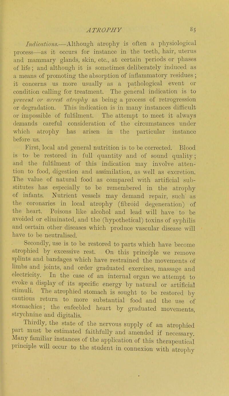 Indications.—Although atrophy is often a physiological process—as it occurs for instance in the teeth, hair, uterus and mammary glands, skin, etc., at certain periods or phases of life; and although it is sometimes deliberately induced as a means of promoting the absorption of inflammatory residues ; it concerns us more usually as a pathological event or condition calling for treatment. The general indication is to 'prevent or arrest atrophy as being a process of retrogression or degradation. This indication is in many instances dijBficult or impossible of fulfilment. The attempt to meet it always demands careful consideration of the circumstances under which atrophy has arisen in the particular instance before us. First, local and general nutrition is to be corrected. Blood is to- be restored in full quantity and of sound quality; and the fulfilment of this indication may involve atten- tion to food, digestion and assimilation, as well as excretion. The value of natural food as compared with artificial sub- stitutes has especially to be remembered in the atrophy of infants. ISTutrient vessels may demand repair, such as the coronaries in local atrophy (fibroid degeneration) of the heart. Poisons lilve alcohol and lead will have to be avoided or eliminated, and the (hypothetical) toxins of syphilis and certain other diseases which produce vascular disease will have to be neutralised. Secondly, use is to be restored to parts which have become atrophied by excessive rest. On this principle we remove splints and bandages which have restrained the movements of limbs and joints, and order graduated exercises, massage and electricity. In the case of an internal organ we attempt to evoke a display of its specific energy by natural or artificial stimuli. The atrophied stomach is sought to be restored by cautious return to more substantial food and the use of stomachics; the enfeebled heart by graduated movements, strychnine and digitalis. Thirdly, the state of the nervous supply of an atrophied part must be estimated faithfully and amended if necessary Many familiar instances of the application of this therapeutical principle will occur to the student in connexion with atrophy