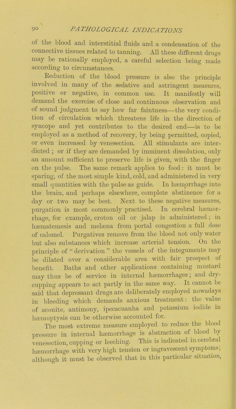 of the blood and interstitial fluids and a condensation of the connective tissues related to tanning. All these different drugs may be rationally employed, a careful selection being made according to circumstances. Eeduction of the blood pressure is also the principle involved in many of the sedative and astringent measures, positive or negative, in common use. It manifestly will demand the exercise of close and continuous observation and of sound judgment to say how far faintness—the very condi- tion of circulation which threatens life in the direction of syncope and yet contributes to the desired end—is to be employed as a method of recovery, by being permitted, copied, or even increased by venesection. All stimulants are inter- dicted ; or if they are demanded by imminent dissolution, only an amount sufficient to preserve life is given, with the finger on the pulse. The same remark applies to food: it must be sparing, of the most simple kind, cold, and administered in very small quantities with the pulse as guide. In haemorrhage into the brain, and perhaps elsewhere, complete abstinence for a day or two may be best. ISText to these negative measures, purgation is most commonly practised. In cerebral haemor- rhage, for example, croton oil or jalap is administered; in hsematemesis and melsena from portal congestion a full dose of calomel. Purgatives remove from the blood not only water but also substances which increase arterial tension. On the principle of  derivation  the vessels of the integuments may be dilated over a considerable area with fair prospect of benefit. Baths and other applications containing mustard may thus be of service in internal haemorrhages; and dry- cupping appears to act partly in the same way. It cannot be said that depressant drugs are deliberately employed nowadays in bleeding which demands anxious treatment: the value of aconite, antimony, ipecacuanha and potassium iodide in hemoptysis can be otherwise accounted for. The most extreme measure employed to reduce the blood pressure in internal htemorrhage is abstraction of blood by venesection, cupping or leeching. This is indicated in cerebral htemorrhage with very high tension or ingravescent symptoms; although it must be observed that in this particular situation,