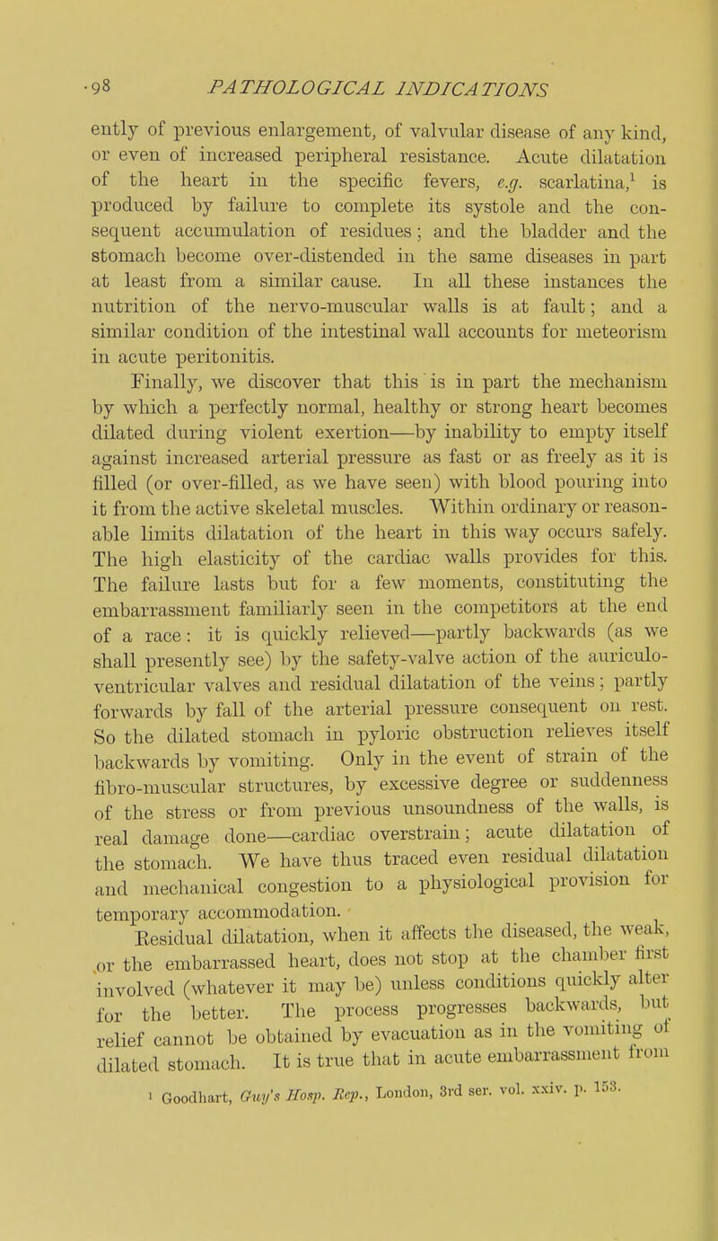 ently of previous enlargement, of valvular disease of any kind, or even of increased peripheral resistance. Acute dilatation of the heart in the specific fevers, e.g. scarlatina,^ is produced by failure to complete its systole and the con- sequent accumulation of residu.es ; and the bladder and the stomach become over-distended in the same diseases in part at least from a similar cause. In all these instances the nutrition of the nervo-muscular walls is at fault; and a similar condition of the intestinal wall accounts for meteorism in acute peritonitis. Finally, we discover that this is in part the mechanism by which a perfectly normal, healthy or strong heart becomes dilated during violent exertion—by inability to empty itself against increased arterial pressure as fast or as freely as it is tilled (or over-filled, as we have seen) with blood pouring into it from the active skeletal muscles. Within ordinary or reason- able limits dilatation of the heart in this way occurs safely. The high elasticity of the cardiac walls provides for this. The failure lasts but for a few moments, constituting the embarrassment familiarly seen in the competitors at the end of a race: it is quickly relieved—partly backwards (as we shall presently see) by the safety-valve action of the auriculo- ventricular valves and residual dilatation of the veins; partly forwards by fall of the arterial pressure consequent on rest. So the dilated stomach in pyloric obstruction relieves itself backwards by vomiting. Only in the event of strain of the fibro-muscular structures, by excessive degree or suddenness of the stress or from previous unsoundness of the walls, is real damage done—cardiac overstrain; acute dilatation of the stomach. We have thus traced even residual dilatation and mechanical congestion to a physiological provision for temporary accommodation. Eesidual dilatation, when it affects the diseased, the weak, or the embarrassed heart, does not stop at the chamber first involved (whatever it may be) unless conditions quickly alter for the l)etter. The process progresses backwards, but relief cannot be obtained by evacuation as in the vomiting ot dilated stomach. It is true that in acute embarrassment from 1 Goodhart, GxLy's JIo.p. Rep., London, 3rd ser. vol. xxiv. p. 153.