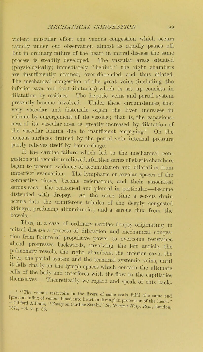 violent muscular effort the venous congestion which occurs rapidly under our observation almost as rapidly passes off. But in ordinary failure of the heart in mitral disease the same process is steadily developed. The vascular areas situated (physiologically) immediately  behind the right chambers are insufficiently drained, over-distended, and thus dilated. The mechanical congestion of the great veins (including the inferior cava and its tributaries) which is set up consists in dilatation by residues. The hepatic veins and portal system presently become involved. Under these circumstances, that very vascular and distensile organ the liver increases in volume by engorgement of its vessels; that is, the capacious- ness of its vascular area is greatly increased by dilatation of the vascular limiina due to insufficient emptying.-^ On the mucous surfaces drained by the portal vein internal pressure partly relieves itself by haemorrhage. If the cardiac failure which led to the mechanical con- gestion still remain unrelieved, afurther series of elastic chambers begin to present evidence of accumulation and dilatation from imperfect evacuation. The lymphatic or areolar spaces of the connective tissues become oedematous, and their associated serous sacs—-the peritoneal and pleural in particular—become distended with dropsy. At the same time a serous drain occurs into the uriniferous tubules of the deeply congested kidneys, producing albuminuria; and a serous flux from the bowels. Thus, in a case of ordinary cardiac dropsy originating in mitral disease a process of dilatation and mechanical conges- tion from failure of propulsive power to overcome resistance ahead progresses backwards, involving the left auricle, the pulmonary vessels, the right chambers, the inferior cava, the liver, the portal system and the terminal systemic veins, until It falls finally on the lymph spaces which contain the ultimate cells of tlie body and interferes with the flow in the capillaries themselves. Theoretically we regard and speak of this back- rn.o reservoirs in the livers of some seals fulfil the same end -Cllftrl; m t '.IT ^'^'^'^^P™*-tion of the heart  ISn vol t. P.T5. '^ ^'^^^ ^^'''•^^'^ ^^^■> London,