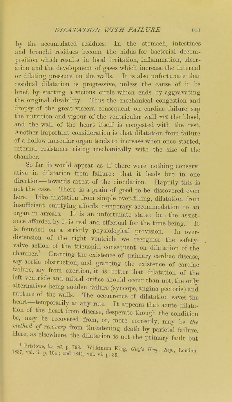 DILATATION WITH FAILURE lOI by the accnmiilated residues. In the stomach, intestines and bronchi residues become the nidus for bacterial decom- position which results in local irritation, inflammation, ulcer- ation and the development of gases which increase the internal or dilating pressure on the walls. It is also unfortunate that residual dilatation is progressive, u.nless the cause of it be brief, by starting a vicious circle which ends by aggravating the original disability. Thus the mechanical congestion and dropsy of the great viscera consequent on cardiac failure sap the nutrition and vigour of the ventricular wall vid the blood, and the wall of the heart itself is congested with the rest. Another important consideration is that dilatation from failure of a hollow muscular organ tends to increase when once started, internal resistance rising mechanically with the size of the chamber. So far it would appear as if there were nothing conserv- ative in dilatation from failure: that it leads but in one direction—towards arrest of the circulation. Happily this is not the case. There is a grain of good to be discovered even here. Like dilatation from simple over-filling, dilatation from insufacient emptying affords temporary accommodation to an organ in arrears. It is an unfortunate state; but the assist- ance afforded by it is real and effectual for the time being. It IS founded on a strictly physiological provision. In over- distension of the right ventricle we recognise the safety- valve action of the tricuspid, consequent on dilatation of the chamber.^ Granting the existence of primary cardiac disease, say aortic obstruction, and granting the existence of cardiac failure, say from exertion, it is better that dilatation of the left ventricle and mitral orifice should occur than not, the only alternatives being sudden faHure (syncope, angina pectoris) and rupture of the walls. The occurrence of dilatation saves the heart—temporarHy at any rate. It appears that acute dilata- tion of the heart from disease, desperate though the condition be, may be recovered from, or, more correctly, may be the method, of recovery from threatening death by parietal failure Here, as elsewhere, the dilatation is not the primary lault but i83;,^:rr;^s;r;^. 1^.^^'