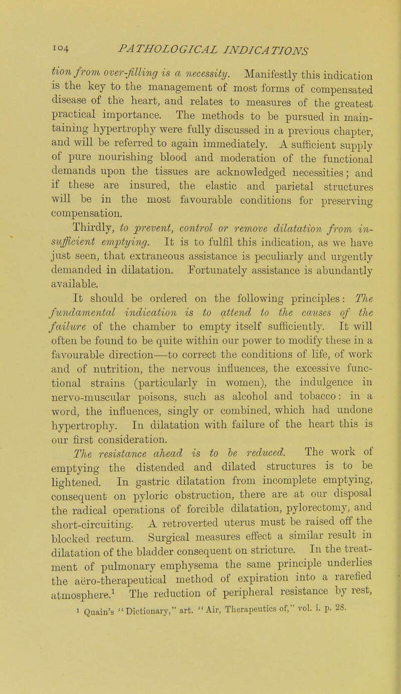 Hon from over-filling is a necessity. Manifestly this indication is the key to the management of most forms of compensated disease of the heart, and relates to measures of the greatest practical importance. The methods to be pursued in main- taining hypertrophy were fully discussed in a previous chapter, and will be referred to again immediately. A sufficient supply of pure nourishing blood and moderation of the functional demands upon the tissues are acknowledged necessities; and if these are insured, the elastic and parietal structures will be in the most favourable conditions for preserving compensation. Thirdly, to prevent, control or remove dilatation from in- sufficient eraptying. It is to fulfil this indication, as we have just seen, that extraneous assistance is peculiarly and urgently demanded in dilatation. Fortunately assistance is abundantly available. It should be ordered on the following principles: The fundamental indication is to attend to the causes of the failure of the chamber to empty itself sufliciently. It will often be found to be quite within our power to modify these in a favourable direction—to correct the conditions of life, of work and of nutrition, the nervous influences, the excessive func- tional strains (particularly in women), the indulgence in nervo-muscular poisons, such as alcohol and tobacco: in a word, the influences, singly or combined, which had undone hypertrophy. In dilatation with failure of the heart this is our first consideration. The resistance ahead is to he reduced. The work of emptying the distended and dilated structures is to be lightened. In gastric dilatation from incomplete emptying, consequent on pyloric obstruction, there are at our disposal the radical operations of forcible dilatation, pylorectomy, and short-circuiting. A retroverted uterus must be raised off the blocked rectum. Surgical measures effect a similar result in dilatation of the bladder consequent on stricture. In the treat- ment of pulmonary emphysema the same principle underlies the aero-therapeutical method of expiration into a rarefied atmosphere.^ The reduction of peripheral resistance by rest, 1 Quain's Dictionary, art. Air, Therapeutics of, vol. i. p. 28.