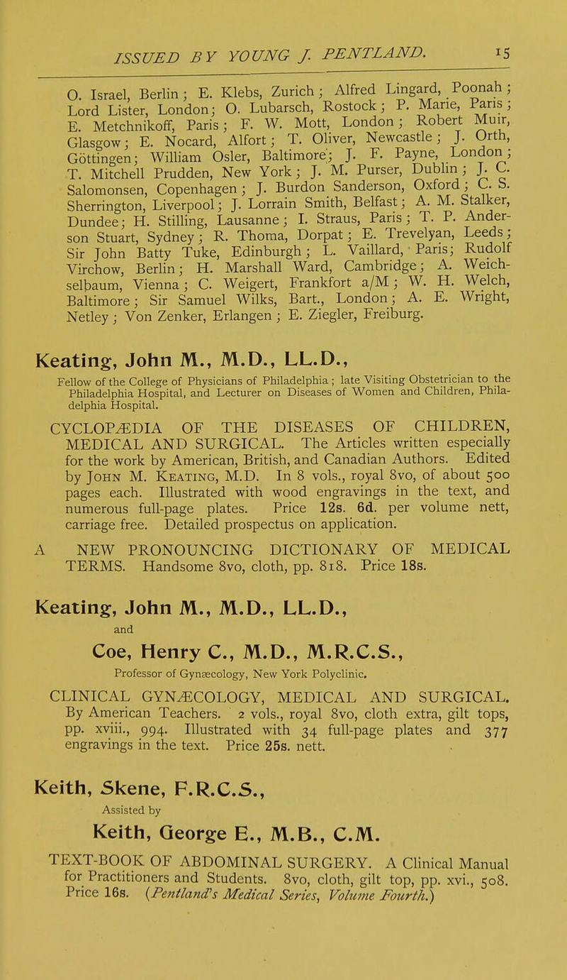 O. Israel, Berlin; E. Klebs, Zurich; Alfred Lmgard, Poonah; Lord Lister, London; O. Lubarsch, Rostock; P. Mane, Pans; E. MetchnikofF, Paris; F. W. Mott, London; Robert Muir, Glasgow; E. Nocard, Alfort; T. Oliver, Newcastle; J. Orth, Gottingen; William Osier, Baltimore; J. F. Payne, London; T. Mitchell Prudden, New York; J. M. Purser, Dublm ; J. C. Salomonsen, Copenhagen ; J. Burdon Sanderson, Oxford; C. S. Sherrington, Liverpool; J. Lorrain Smith, Belfast; A. M. Stalker, Dundee; H. Stilling, Lausanne; L Straus, Paris; T. P. Ander- son Stuart, Sydney; R. Thoma, Dorpat; E. Trevelyan, Leeds; Sir John Batty Tuke, Edinburgh; L. Vaillard, • Pans; Rudolf Virchow, Berlin; H. Marshall Ward, Cambridge; A. Weich- selbaum, Vienna; C. Weigert, Frankfort a/M; W. H. Welch, Baltimore; Sir Samuel Wilks, Bart., London; A. E. Wright, Netley; Von Zenker, Erlangen ; E. Ziegler, Freiburg. Keating, John M., M.D., LL.D., Fellow of the College of Physicians of Philadelphia; late Visiting Obstetrician to the Philadelphia Hospital, and Lecturer on Diseases of Women and Children, Phila- delphia Hospital. CYCLOPEDIA OF THE DISEASES OF CHILDREN, MEDICAL AND SURGICAL. The Articles written especially for the work by American, British, and Canadian Authors. Edited by John M. Keating, M.D. In 8 vols., royal 8vo, of about 500 pages each. Illustrated with wood engravings in the text, and numerous full-page plates. Price 12s. 6d. per volume nett, carriage free. Detailed prospectus on application. A NEW PRONOUNCING DICTIONARY OF MEDICAL TERMS. Handsome Bvo, cloth, pp. 818. Price IBs. Keating, John M., M.D., LL.D., and Coe, Henry C, M.D., M.R.C.S., Professor of Gynaecology, New York Polyclinic. CLINICAL GYNECOLOGY, MEDICAL AND SURGICAL. By American Teachers. 2 vols., royal 8vo, cloth extra, gilt tops, pp. xviii., 994. Illustrated with 34 full-page plates and 377 engravings in the text. Price 25s. nett. Keith, Skene, F.R.C.S., Assisted by Keith, George E., M.B., CM. TEXT-BOOK OF ABDOMINAL SURGERY. A Chnical Manual for Practitioners and Students. 8vo, cloth, gilt top, pp. xvi., 508. Price 16s. {Pentland's Medical Series, Volume Fourth.)