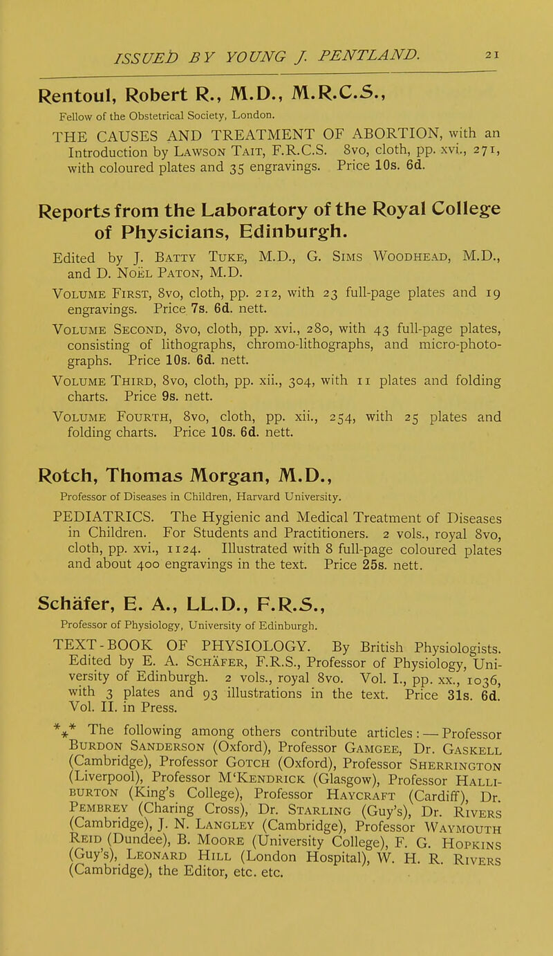 Rentoul, Robert R., M.D., M.R.C.S., Fellow of the Obstetrical Society, London. THE CAUSES AND TREATMENT OF ABORTION, with an Introduction by Lawson Tait, F.R.C.S. 8vo, cloth, pp. xvi., 271, with coloured plates and 35 engravings. Price 10s. 6d. Reports from the Laboratory of the Royal College of Physicians, Edinburgh. Edited by J. Batty Tuke, M.D., G. Sims Woodhead, M.D., and D. NoiiL Baton, M.D. Volume First, 8vo, cloth, pp. 212, with 23 full-page plates and 19 engravings. Price 7s. 6cl. nett. Volume Second, 8vo, cloth, pp. xvi., 280, with 43 full-page plates, consisting of lithographs, chromo-lithographs, and micro-photo- graphs. Price 10s. 6d. nett. Volume Third, 8vo, cloth, pp. xii., 304, with 11 plates and folding charts. Price 9s. nett. Volume Fourth, 8vo, cloth, pp. xii., 254, with 25 plates and folding charts. Price 10s. 6d. nett. Rotch, Thomas Morgan, M.D., Professor of Diseases in Children, Harvard University. PEDIATRICS. The Hygienic and Medical Treatment of Diseases in Children. For Students and Practitioners. 2 vols., royal 8vo, cloth, pp. xvi., 1124. Illustrated with 8 full-page coloured plates and about 400 engravings in the text. Price 25s. nett. Schafer, E. A., LL,D., F.R.S., Professor of Physiology, University of Edinburgh. TEXT-BOOK OF PHYSIOLOGY. By British Physiologists. Edited by E. A. Schafer, F.R.S., Professor of Physiology, Uni- versity of Edinburgh. 2 vols., royal 8vo. Vol. I., pp. xx., 1036, with 3 plates and 93 illustrations in the text. Price 31s. 6d. Vol. II. in Press. The following among others contribute articles: — Professor BuRDON Sanderson (Oxford), Professor Gamgee, Dr. Gaskell (Cambridge), Professor Gotch (Oxford), Professor Sherrington (Liverpool), Professor M'Kendrick (Glasgow), Professor Halli- burton (King's College), Professor Haycraft (Cardiff), Dr Pembrey (Charing Cross), Dr. Starling (Guy's), Dr. Rivers (Cambridge), J. N. Langley (Cambridge), Professor Waymouth Reid (Dundee), B. Moore (University College), F. G. Hopkins (Guy's), Leonard Hill (London Hospital), W. H. R. Rivers (Cambridge), the Editor, etc. etc.