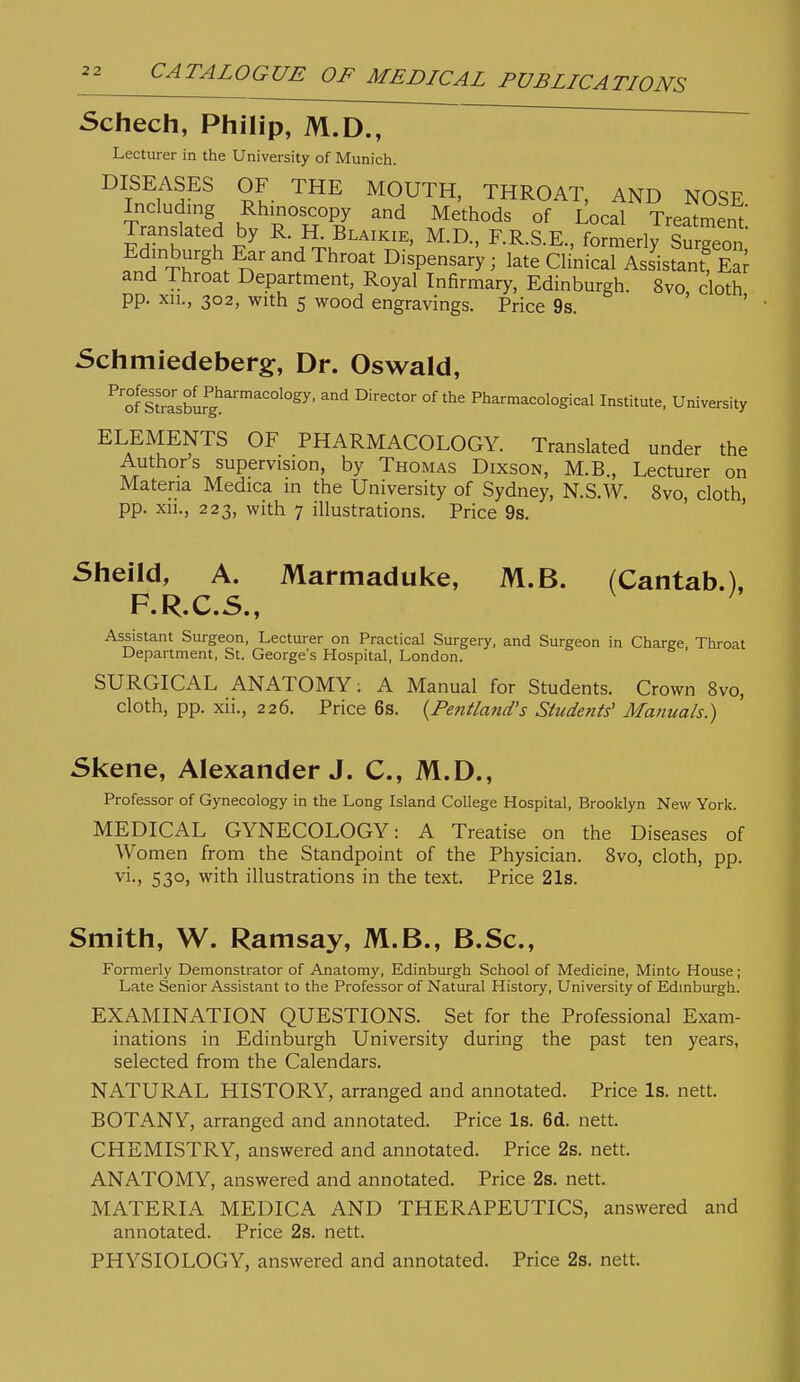 Schech, Philip, M.D., ~ Lecturer in the University of Munich. DISEASES OF THE MOUTH, THROAT, AND NOSE Including Rhinoscopy and Methods of Local Treatment Translated by R H^ Blaikie, M.D.. F.R.S.E., formerly 8™ Edinburgh Ear and Throat Dispensary ; late Clinical Assistant! S and Throat Department, Royal Infirmary, Edinburgh. 8vo cloth pp. xu., 302, with 5 wood engravings. Price 9s. ' ' Schmiedebergf, Dr. Oswald, ^'oflt'rasCur?^'''^'°^°^^' ^^ °^ Pl^^'«a'=ologi<=al Institute. University ELEMENTS OF PHARMACOLOGY. Translated under the Authors supervision, by Thomas Dixson, M.B., Lecturer on Materia Medica in the University of Sydney, N.S.W. 8vo, cloth pp. xii., 223, with 7 illustrations. Price 9s. ' ' Sheild, A. Marmaduke, M.B. (Cantab.), F.R.C.S., Assistant Surgeon, Lecturer on Practical Surgery, and Surgeon in Charge Throat Department, St. George's Hospital, London. SURGICAL ANATOMY; A Manual for Students. Crown 8vo, cloth, pp. xii., 226. Price 6s. {Pentland's Students' Manuals.) Skene, Alexander J. C, M.D., Professor of Gynecology in the Long Island College Hospital, Brooklyn New York. MEDICAL GYNECOLOGY: A Treatise on the Diseases of Women from the Standpoint of the Physician. Svo, cloth, pp. vi., 530, with illustrations in the text. Price 21s. Smith, W. Ramsay, M.B., B.Sc, Formerly Demonstrator of Anatomy, Edinburgh School of Medicine, Minto House; Late Senior Assistant to the Professor of Natural History, University of Edmburgh. EXAMINATION QUESTIONS. Set for the Professional Exam- inations in Edinburgh University during the past ten years, selected from the Calendars. NATURAL HISTORY, arranged and annotated. Price Is. nett. BOTANY, arranged and annotated. Price Is. 6d. nett. CHEMISTRY, answered and annotated. Price 2s. nett. ANATOMY, answered and annotated. Price 2s. nett. MATERIA MEDICA AND THERAPEUTICS, answered and annotated. Price 23. nett. PHYSIOLOGY, answered and annotated. Price 2s. nett.