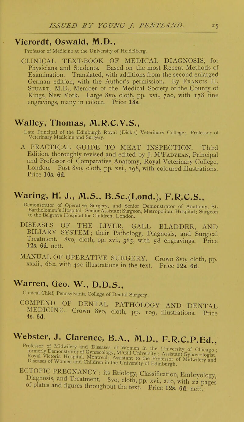 Vierordt, Oswald, M.D., Professor of Medicine at the University of Heidelberg. CLINICAL TEXT-BOOK OF MEDICAL DIAGNOSIS, for Physicians and Students. Based on the most Recent Methods of Examination. Translated, with additions from the second enlarged German edition, with the Author's permission. By Francis H. Stuart, M.D., Member of the Medical Society of the County of Kings, New York. Large 8vo, cloth, pp. xvi., 700, with 178 fine engravings, many in colour. Price 18s. Walley, Thomas, M.R.C.V.S., Late Principal of the Edinburgh Royal (Dick's) Veterinary College; Professor of Veterinary Medicine and Surgery. A PRACTICAL GUIDE TO MEAT INSPECTION. Third Edition, thoroughly revised and edited by J. M'Fadyean, Principal and Professor of Comparative Anatomy, Royal Veterinary College, London. Post 8vo, cloth, pp. xvi., 198, with coloured illustrations. Price 10s. 6d. Waring, H*. J., M.S., B.Sc.(Lond.), F.R.C.S., Demonstrator of Operative Surgery, and Senior Demonstrator of Anatomy, St. Bartholomew's Hospital; Senior Assistant Surgeon, Metropolitan Hospital - Surgeon to the Belgrave Hospital for Children, London. DISEASES OF THE LIVER, GALL BLADDER, AND BILIARY SYSTEM; their Pathology, Diagnosis, and Surgical Treatment. 8vo, cloth, pp. xvi., 385, with 58 engravings. Price 12s. 6d. nett. MANUAL OF OPERATIVE SURGERY. Crown 8vo, cloth, pp. xxxii., 662, with 420 illustrations in the text. Price 12s. 6d. Warren, Geo. W., D.D.S., Clinical Chief, Pennsylvania College of Dental Surgery. ^°^^i^?T^i?.T..^^ DENTAL PATHOLOGY AND DENTAL MLUICINE. Crown 8vo, cloth, pp. 109, illustrations. Price 48. bd. Webster, J. Clarence, B.A., M.D., F.R.C.P.Ed., Professor of Midwifery and Diseases of Women in the University of Chicago • formerly Demonstrator of Gyncecology, M'Gill Universitv ■ As^kMnt rvLi' 1 ^ .' Royal Victoria Hospital, Montreal fAssisTam to rhe pVoftsofof^ Diseases of Women and Children in the University of Edinburgh. ^^'^^'^ ^^ ^ D^fi^^ PREGNANCY: its Etiology, Classification, Embryology, Diagnosis, and Treatment. 8vo, cloth, pp. xvi., 240, with 22 Dales of plates and figures throughout the text Pric; 12s 6d nett